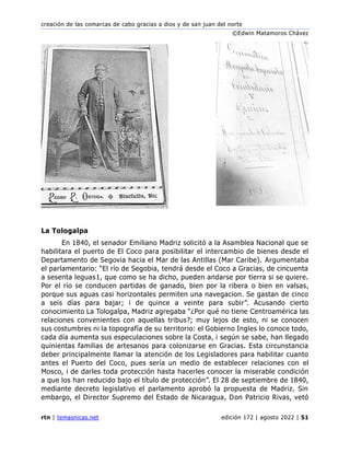 creación de las comarcas de cabo gracias a dios y de san juan del norte
©Edwin Matamoros Chávez
rtn | temasnicas.net edición 172 | agosto 2022 | 51
La Tologalpa
En 1840, el senador Emiliano Madriz solicitó a la Asamblea Nacional que se
habilitara el puerto de El Coco para posibilitar el intercambio de bienes desde el
Departamento de Segovia hacia el Mar de las Antillas (Mar Caribe). Argumentaba
el parlamentario: “El río de Segobia, tendrá desde el Coco a Gracias, de cincuenta
a sesenta leguas⁠1, que como se ha dicho, pueden andarse por tierra si se quiere.
Por el río se conducen partidas de ganado, bien por la ribera o bien en valsas,
porque sus aguas casi horizontales permiten una navegacion. Se gastan de cinco
a seis días para bajar; i de quince a veinte para subir”. Acusando cierto
conocimiento La Tologalpa, Madriz agregaba “¿Por qué no tiene Centroamérica las
relaciones convenientes con aquellas tribus?; muy lejos de esto, ni se conocen
sus costumbres ni la topografía de su territorio: el Gobierno Ingles lo conoce todo,
cada día aumenta sus especulaciones sobre la Costa, i según se sabe, han llegado
quinientas familias de artesanos para colonizarse en Gracias. Esta circunstancia
deber principalmente llamar la atención de los Legisladores para habilitar cuanto
antes el Puerto del Coco, pues sería un medio de establecer relaciones con el
Mosco, i de darles toda protección hasta hacerles conocer la miserable condición
a que los han reducido bajo el título de protección”. El 28 de septiembre de 1840,
mediante decreto legislativo el parlamento aprobó la propuesta de Madriz. Sin
embargo, el Director Supremo del Estado de Nicaragua, Don Patricio Rivas, vetó
 