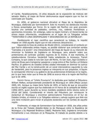 creación de las comarcas de cabo gracias a dios y de san juan del norte
©Edwin Matamoros Chávez
rtn | temasnicas.net edición 172 | agosto 2022 | 53
of Caribs. Paradójicamente, 15 años después de la exposición de motivos del
senador Madriz, el mapa de Ferrer deshumaniza aquel espacio que no fue no
colonizado por España.
En 1858, el gobierno nacional oficializó el Mapa de la República de
Nicaragua, elaborado por Sonnenstern⁠4. Este no muestra los obstáculos morales
o físicos presentados por Ferrer. En la región del Pacífico con gran precisión
localiza una cantidad de poblados, caminos, ríos, cadenas montañosas y
yacimientos minerales. Sin embargo, sobre la región Central y el litoral Caribe no
ofrece mayor información, simplemente en el lugar de La Tologalpa señala
“TERRITORIO Ó LINIA DESPOPULADO Y DESCONOCIDO DE LA REPÚBLICA”.
Posiblemente el rigor científico que caracterizó su trabajo, le impidió
mapear en 1858 aquella región que en ese entonces desconocía⁠s.
Siguiendo la línea de análisis de Alcalá (2012), considerando el contexto en
que fueron elaborados ambos mapas, es posible sostener que contenían sendos
“Llamados a la acción”. Una interpretación del mapa de Squier es su intención de
minimizar la fortaleza de Inglaterra en Nicaragua, pero advertir sobre sus
pretensiones de controlar grandes regiones de la misma. A ese momento, el
estadounidense Cornelius Vanderbilt había establecido la Accessory Transit
Company, la que usaba la ruta San Juan del Norte, río San Juan, lago Cocibolca e
istmo de Rivas para transportar pasajeros y carga entre el Mar Caribe y el Océano
Pacífico. El gobierno de Estados Unidos estaba interesado en dominar la cuenca
del Mar Caribe y en la construcción de un canal interoceánico siguiendo la ruta
de Vanderbilt, pero la presencia inglesa se interponía en sus proyectos. A Squier
le corresponde informar a su gobierno de las pretensiones británicas en la región,
por lo que hace notar que la línea de 1848 se acerca más a la región del Pacífico
que la de 1846.
Fermín Ferrer, el “Infeliz Provisorio”, le dedicaba gran lealtad al filibustero
William Walker, autoproclamado presidente de Nicaragua en 1856 (Mejía Lacayo
2009, 64). Aunque su mapa tiene fecha de 1855, el hecho de que se encuentra
escrito en inglés sugiere que fue elaborado en el marco de la campaña de Walker
[1856-1857], quien durante su breve mandato estableció dicho idioma como el
oficial del país⁠6. Considerando el interés del filibustero por reinstaurar la
esclavitud en Nicaragua y encontrar patrocinadores financieros en el Sur de
Estados Unidos, el mostrar a La Tologalpa extensa y salvaje sugiere que éste era
una clara invitación para iniciar el proyecto esclavista con los Caribes de aquella
región.
Finalmente, el mapa de Sonnenstern fue fechado en 1858, dos años antes
de la firma del Tratado Zeledón-Wyke (o de Managua) entre la República de
Nicaragua y Su Majestad Británica (1860). Mediante éste, Inglaterra renunciaba
formalmente a sus intereses en la Mosquitia. El tratado es posible debido a la
 