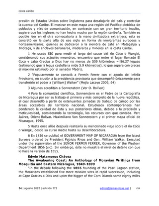 costa caribe
54 | agosto 2022 | edición 172 editor@temasnicas.net | rtn
presión de Estados Unidos sobre Inglaterra para desalojarle del país y controlar
la cuenca del Caribe. El mostrar en este mapa una región del Pacífico pletórica de
poblados y vías de comunicación, en contraste con un gran territorio inculto,
sugiere que los ingleses no han hecho mucho por la región caribeña. También es
posible leer en él otra convocatoria a la mano civilizadora extranjera; esta se
concretó en la parte alta de ese siglo en forma de inmigrantes europeos y
norteamericanos, quienes se dedicaron a la siembra de café en Matagalpa y
Jinotega, y de enclaves bananeros, madereros y mineros en la costa Caribe.
1 He usado SIG para medir el largo del cauce del río Coco o Wangki,
considerando sus actuales meandros, encuentro que entre el lugar llamado El
Coco y cabo Gracias a Dios hay no menos de 509 kilómetros = 86.27 leguas
(estimando que la legua castellana mide 5.9 kilómetros), lo que supera con creces
el máximo estimado por el senador Madriz.
2 “Popularmente se conoció a Fermín Ferrer con el apodo del infeliz
Provisorio, en alusión a la presidencia provisoria que desempeñó únicamente para
transferirle el poder a [William] Walker” (Mejía Lacayo 2009, 64)
3 Algunos acreditan a Sonnenstern (Ver O. Bolívar)
4 Para la comunidad científica, Sonnenstern es el Padre de la Cartografía
de Nicaragua por ser su trabajo el primero y más completo de la nueva república,
el cual desarrolló a partir de extenuantes jornadas de trabajo de campo por las
áreas accesibles del territorio nacional. Estudiosos contemporáneos han
ponderado la calidad de ésta y sus posteriores obras, debido a la precisión y
meticulosidad, considerando la tecnología, los recursos con que contaba. Ver:
Juárez, Orient Bolivar. Maximiliano Von Sonnenstern y el primer mapa oficial de
Nicaragua, 1995.
5 Hasta once años después realizaría su mencionado viaje sobre el río Coco
o Wangki, desde su curso medio hasta su desembocadura.
6 En 1856 se publicó el GOVERNMENT MAP OF NICARAGUA from the latest
Surveys ordered by President Patricio Rivas and Gen. William Walker. Executed
under the supervision of the SEÑOR FERMIN FERRER, Governor of the Western
Department 1856 (sic). Sin embargo, éste no muestra el nivel de detalle con que
lo hace la versión de 1855.
Edwin Matamoros Chávez
The Awakening Coast: An Anthology of Moravian Writings from
Mosquitia and Eastern Nicaragua, 1849-1899
"In the decade following the 1855 founding of the Pearl Lagoon station,
the Moravians established five more mission sites in rapid succession, including
at Cape Gracias a Dios and upon the bigger of the Corn Islands some eighty miles
 