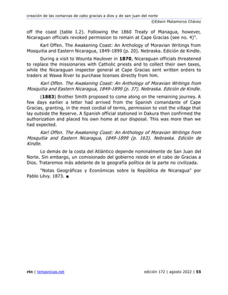 creación de las comarcas de cabo gracias a dios y de san juan del norte
©Edwin Matamoros Chávez
rtn | temasnicas.net edición 172 | agosto 2022 | 55
off the coast (table I.2). Following the 1860 Treaty of Managua, however,
Nicaraguan officials revoked permission to remain at Cape Gracias (see no. 4)".
Karl Offen. The Awakening Coast: An Anthology of Moravian Writings from
Mosquitia and Eastern Nicaragua, 1849-1899 (p. 20). Nebraska. Edición de Kindle.
During a visit to Wounta Haulover in 1870, Nicaraguan officials threatened
to replace the missionaries with Catholic priests and to collect their own taxes,
while the Nicaraguan inspector general at Cape Gracias sent written orders to
traders at Wawa River to purchase licenses directly from him.
Karl Offen. The Awakening Coast: An Anthology of Moravian Writings from
Mosquitia and Eastern Nicaragua, 1849-1899 (p. 37). Nebraska. Edición de Kindle.
(1883) Brother Smith proposed to come along on the remaining journey. A
few days earlier a letter had arrived from the Spanish comandante of Cape
Gracias, granting, in the most cordial of terms, permission to visit the village that
lay outside the Reserve. A Spanish official stationed in Dakura then confirmed the
authorization and placed his own home at our disposal. This was more than we
had expected.
Karl Offen. The Awakening Coast: An Anthology of Moravian Writings from
Mosquitia and Eastern Nicaragua, 1849-1899 (p. 163). Nebraska. Edición de
Kindle.
Lo demás de la costa del Atlántico depende nominalmente de San Juan del
Norte. Sin embargo, un comisionado del gobierno reside en el cabo de Gracias a
Dios. Trataremos más adelante de la geografía política de la parte no civilizada.
"Notas Geográficas y Económicas sobre la República de Nicaragua" por
Pablo Lévy. 1873. ■
 