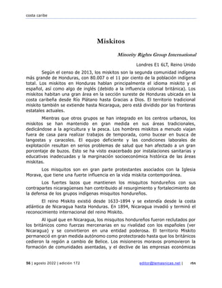 costa caribe
56 | agosto 2022 | edición 172 editor@temasnicas.net | rtn
Miskitos
Minority Rights Group International
Londres E1 6LT, Reino Unido
Según el censo de 2013, los miskitos son la segunda comunidad indígena
más grande de Honduras, con 80.007 o el 11 por ciento de la población indígena
total. Los miskitos en Honduras hablan principalmente el idioma miskito y el
español, así como algo de inglés (debido a la influencia colonial británica). Los
miskitos habitan una gran área en la sección sureste de Honduras ubicada en la
costa caribeña desde Río Plátano hasta Gracias a Dios. El territorio tradicional
miskito también se extiende hasta Nicaragua, pero está dividido por las fronteras
estatales actuales.
Mientras que otros grupos se han integrado en los centros urbanos, los
miskitos se han mantenido en gran medida en sus áreas tradicionales,
dedicándose a la agricultura y la pesca. Los hombres miskitos a menudo viajan
fuera de casa para realizar trabajos de temporada, como bucear en busca de
langostas y caracoles. El equipo deficiente y las condiciones laborales de
explotación resultan en serios problemas de salud que han afectado a un gran
porcentaje de buzos. Esto se ha visto exacerbado por instalaciones sanitarias y
educativas inadecuadas y la marginación socioeconómica histórica de las áreas
miskitas.
Los misquitos son en gran parte protestantes asociados con la Iglesia
Morava, que tiene una fuerte influencia en la vida miskita contemporánea.
Los fuertes lazos que mantienen los misquitos hondureños con sus
contrapartes nicaragüenses han contribuido al resurgimiento y fortalecimiento de
la defensa de los grupos indígenas misquitos hondureños.
El reino Miskito existió desde 1633-1894 y se extendía desde la costa
atlántica de Nicaragua hasta Honduras. En 1894, Nicaragua invadió y terminó el
reconocimiento internacional del reino Miskito.
Al igual que en Nicaragua, los misquitos hondureños fueron reclutados por
los británicos como fuerzas mercenarias en su rivalidad con los españoles (ver
Nicaragua) y se convirtieron en una entidad poderosa. El territorio Miskito
permaneció en gran medida autónomo como protectorado hasta que los británicos
cedieron la región a cambio de Belice. Los misioneros moravos promovieron la
formación de comunidades asentadas, y el declive de las empresas económicas
 