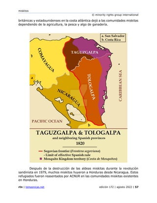 miskitos
© minority rights group international
rtn | temasnicas.net edición 172 | agosto 2022 | 57
británicas y estadounidenses en la costa atlántica dejó a las comunidades miskitas
dependiendo de la agricultura, la pesca y algo de ganadería.
Después de la destrucción de las aldeas miskitas durante la revolución
sandinista en 1979, muchos miskitos huyeron a Honduras desde Nicaragua. Estos
refugiados fueron reasentados por ACNUR en las comunidades miskitas existentes
en Honduras.
 