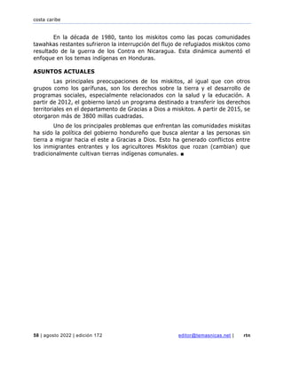 costa caribe
58 | agosto 2022 | edición 172 editor@temasnicas.net | rtn
En la década de 1980, tanto los miskitos como las pocas comunidades
tawahkas restantes sufrieron la interrupción del flujo de refugiados miskitos como
resultado de la guerra de los Contra en Nicaragua. Esta dinámica aumentó el
enfoque en los temas indígenas en Honduras.
ASUNTOS ACTUALES
Las principales preocupaciones de los miskitos, al igual que con otros
grupos como los garífunas, son los derechos sobre la tierra y el desarrollo de
programas sociales, especialmente relacionados con la salud y la educación. A
partir de 2012, el gobierno lanzó un programa destinado a transferir los derechos
territoriales en el departamento de Gracias a Dios a miskitos. A partir de 2015, se
otorgaron más de 3800 millas cuadradas.
Uno de los principales problemas que enfrentan las comunidades miskitas
ha sido la política del gobierno hondureño que busca alentar a las personas sin
tierra a migrar hacia el este a Gracias a Dios. Esto ha generado conflictos entre
los inmigrantes entrantes y los agricultores Miskitos que rozan (cambian) que
tradicionalmente cultivan tierras indígenas comunales. ■
 