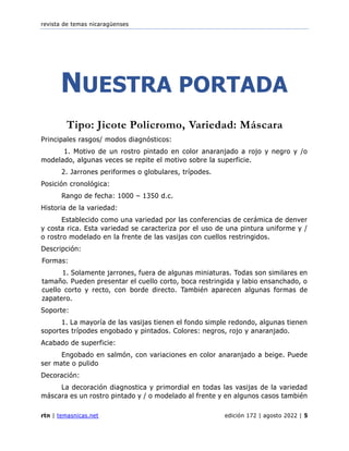 revista de temas nicaragüenses
rtn | temasnicas.net edición 172 | agosto 2022 | 5
NUESTRA PORTADA
Tipo: Jicote Policromo, Variedad: Máscara
Principales rasgos/ modos diagnósticos:
1. Motivo de un rostro pintado en color anaranjado a rojo y negro y /o
modelado, algunas veces se repite el motivo sobre la superficie.
2. Jarrones periformes o globulares, trípodes.
Posición cronológica:
Rango de fecha: 1000 – 1350 d.c.
Historia de la variedad:
Establecido como una variedad por las conferencias de cerámica de denver
y costa rica. Esta variedad se caracteriza por el uso de una pintura uniforme y /
o rostro modelado en la frente de las vasijas con cuellos restringidos.
Descripción:
Formas:
1. Solamente jarrones, fuera de algunas miniaturas. Todas son similares en
tamaño. Pueden presentar el cuello corto, boca restringida y labio ensanchado, o
cuello corto y recto, con borde directo. También aparecen algunas formas de
zapatero.
Soporte:
1. La mayoría de las vasijas tienen el fondo simple redondo, algunas tienen
soportes trípodes engobado y pintados. Colores: negros, rojo y anaranjado.
Acabado de superficie:
Engobado en salmón, con variaciones en color anaranjado a beige. Puede
ser mate o pulido
Decoración:
La decoración diagnostica y primordial en todas las vasijas de la variedad
máscara es un rostro pintado y / o modelado al frente y en algunos casos también
 