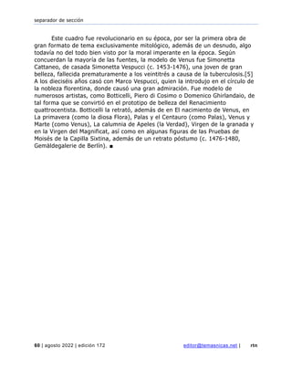 separador de sección
60 | agosto 2022 | edición 172 editor@temasnicas.net | rtn
Este cuadro fue revolucionario en su época, por ser la primera obra de
gran formato de tema exclusivamente mitológico, además de un desnudo, algo
todavía no del todo bien visto por la moral imperante en la época. Según
concuerdan la mayoría de las fuentes, la modelo de Venus fue Simonetta
Cattaneo, de casada Simonetta Vespucci (c. 1453-1476), una joven de gran
belleza, fallecida prematuramente a los veintitrés a causa de la tuberculosis.[5]
A los dieciséis años casó con Marco Vespucci, quien la introdujo en el círculo de
la nobleza florentina, donde causó una gran admiración. Fue modelo de
numerosos artistas, como Botticelli, Piero di Cosimo o Domenico Ghirlandaio, de
tal forma que se convirtió en el prototipo de belleza del Renacimiento
quattrocentista. Botticelli la retrató, además de en El nacimiento de Venus, en
La primavera (como la diosa Flora), Palas y el Centauro (como Palas), Venus y
Marte (como Venus), La calumnia de Apeles (la Verdad), Virgen de la granada y
en la Virgen del Magnificat, así como en algunas figuras de las Pruebas de
Moisés de la Capilla Sixtina, además de un retrato póstumo (c. 1476-1480,
Gemäldegalerie de Berlín). ■
 