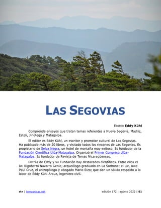 las sevovias
rtn | temasnicas.net edición 172 | agosto 2022 | 61
LAS SEGOVIAS
EDITOR Eddy Kühl
Comprende ensayos que tratan temas referentes a Nueva Segovia, Madriz,
Estelí, Jinotega y Matagalpa.
El editor es Eddy Kühl, un escritor y promotor cultural de Las Segovias.
Ha publicado más de 20 libros, y visitado todos los rincones de Las Segovias. Es
propietario de Selva Negra, un hotel de montaña muy exitoso. Es fundador de la
Fundación Científica Ulúa-Matagalpa. Organizó el Primer Congreso Ulúa-
Matagalpa. Es fundador de Revista de Temas Nicaragüenses.
Detrás de Eddy y su Fundación hay destacados científicos. Entre ellos el
Dr. Rigoberto Navarro Genie, arqueólogo graduado en La Sorbona; el Lic. Uwe
Paul Cruz, el antropólogo y abogado Mario Rizo; que dan un sólido respaldo a la
labor de Eddy Kühl Arauz, ingeniero civil.
 