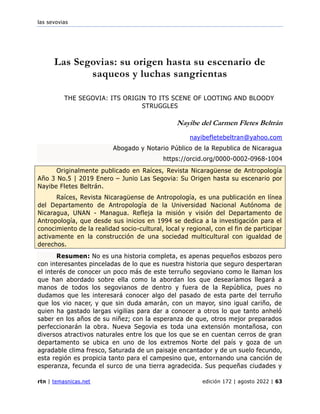 las sevovias
rtn | temasnicas.net edición 172 | agosto 2022 | 63
Las Segovias: su origen hasta su escenario de
saqueos y luchas sangrientas
THE SEGOVIA: ITS ORIGIN TO ITS SCENE OF LOOTING AND BLOODY
STRUGGLES
Nayibe del Carmen Fletes Beltrán
nayibefletebeltran@yahoo.com
Abogado y Notario Público de la Republica de Nicaragua
https://orcid.org/0000-0002-0968-1004
Originalmente publicado en Raíces, Revista Nicaragüense de Antropología
Año 3 No.5 | 2019 Enero – Junio Las Segovia: Su Origen hasta su escenario por
Nayibe Fletes Beltrán.
Raíces, Revista Nicaragüense de Antropología, es una publicación en línea
del Departamento de Antropología de la Universidad Nacional Autónoma de
Nicaragua, UNAN - Managua. Refleja la misión y visión del Departamento de
Antropología, que desde sus inicios en 1994 se dedica a la investigación para el
conocimiento de la realidad socio-cultural, local y regional, con el fin de participar
activamente en la construcción de una sociedad multicultural con igualdad de
derechos.
Resumen: No es una historia completa, es apenas pequeños esbozos pero
con interesantes pinceladas de lo que es nuestra historia que seguro despertaran
el interés de conocer un poco más de este terruño segoviano como le llaman los
que han abordado sobre ella como la abordan los que desearíamos llegará a
manos de todos los segovianos de dentro y fuera de la República, pues no
dudamos que les interesará conocer algo del pasado de esta parte del terruño
que los vio nacer, y que sin duda amarán, con un mayor, sino igual cariño, de
quien ha gastado largas vigilias para dar a conocer a otros lo que tanto anheló
saber en los años de su niñez; con la esperanza de que, otros mejor preparados
perfeccionarán la obra. Nueva Segovia es toda una extensión montañosa, con
diversos atractivos naturales entre los que los que se en cuentan cerros de gran
departamento se ubica en uno de los extremos Norte del país y goza de un
agradable clima fresco, Saturada de un paisaje encantador y de un suelo fecundo,
esta región es propicia tanto para el campesino que, entornando una canción de
esperanza, fecunda el surco de una tierra agradecida. Sus pequeñas ciudades y
 