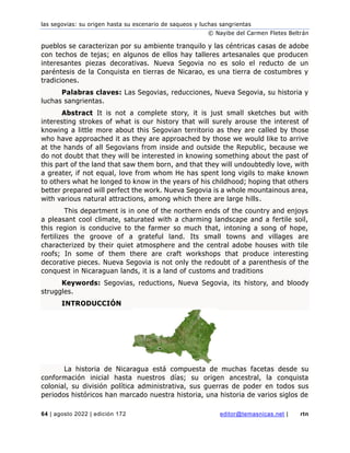 las segovias: su origen hasta su escenario de saqueos y luchas sangrientas
© Nayibe del Carmen Fletes Beltrán
64 | agosto 2022 | edición 172 editor@temasnicas.net | rtn
pueblos se caracterizan por su ambiente tranquilo y las céntricas casas de adobe
con techos de tejas; en algunos de ellos hay talleres artesanales que producen
interesantes piezas decorativas. Nueva Segovia no es solo el reducto de un
paréntesis de la Conquista en tierras de Nicarao, es una tierra de costumbres y
tradiciones.
Palabras claves: Las Segovias, reducciones, Nueva Segovia, su historia y
luchas sangrientas.
Abstract It is not a complete story, it is just small sketches but with
interesting strokes of what is our history that will surely arouse the interest of
knowing a little more about this Segovian territorio as they are called by those
who have approached it as they are approached by those we would like to arrive
at the hands of all Segovians from inside and outside the Republic, because we
do not doubt that they will be interested in knowing something about the past of
this part of the land that saw them born, and that they will undoubtedly love, with
a greater, if not equal, love from whom He has spent long vigils to make known
to others what he longed to know in the years of his childhood; hoping that others
better prepared will perfect the work. Nueva Segovia is a whole mountainous area,
with various natural attractions, among which there are large hills.
This department is in one of the northern ends of the country and enjoys
a pleasant cool climate, saturated with a charming landscape and a fertile soil,
this region is conducive to the farmer so much that, intoning a song of hope,
fertilizes the groove of a grateful land. Its small towns and villages are
characterized by their quiet atmosphere and the central adobe houses with tile
roofs; In some of them there are craft workshops that produce interesting
decorative pieces. Nueva Segovia is not only the redoubt of a parenthesis of the
conquest in Nicaraguan lands, it is a land of customs and traditions
Keywords: Segovias, reductions, Nueva Segovia, its history, and bloody
struggles.
INTRODUCCIÓN
La historia de Nicaragua está compuesta de muchas facetas desde su
conformación inicial hasta nuestros días; su origen ancestral, la conquista
colonial, su división política administrativa, sus guerras de poder en todos sus
periodos históricos han marcado nuestra historia, una historia de varios siglos de
 