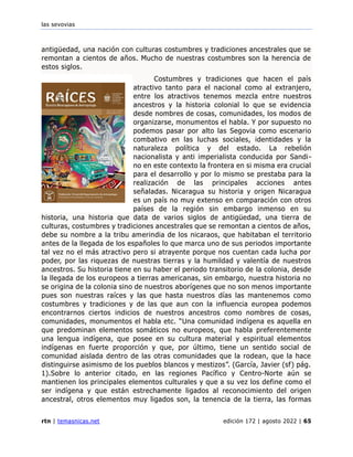 las sevovias
rtn | temasnicas.net edición 172 | agosto 2022 | 65
antigüedad, una nación con culturas costumbres y tradiciones ancestrales que se
remontan a cientos de años. Mucho de nuestras costumbres son la herencia de
estos siglos.
Costumbres y tradiciones que hacen el país
atractivo tanto para el nacional como al extranjero,
entre los atractivos tenemos mezcla entre nuestros
ancestros y la historia colonial lo que se evidencia
desde nombres de cosas, comunidades, los modos de
organizarse, monumentos el habla. Y por supuesto no
podemos pasar por alto las Segovia como escenario
combativo en las luchas sociales, identidades y la
naturaleza política y del estado. La rebelión
nacionalista y anti imperialista conducida por Sandi-
no en este contexto la frontera en si misma era crucial
para el desarrollo y por lo mismo se prestaba para la
realización de las principales acciones antes
señaladas. Nicaragua su historia y origen Nicaragua
es un país no muy extenso en comparación con otros
países de la región sin embargo inmenso en su
historia, una historia que data de varios siglos de antigüedad, una tierra de
culturas, costumbres y tradiciones ancestrales que se remontan a cientos de años,
debe su nombre a la tribu amerindia de los nicaraos, que habitaban el territorio
antes de la llegada de los españoles lo que marca uno de sus periodos importante
tal vez no el más atractivo pero si atrayente porque nos cuentan cada lucha por
poder, por las riquezas de nuestras tierras y la humildad y valentía de nuestros
ancestros. Su historia tiene en su haber el periodo transitorio de la colonia, desde
la llegada de los europeos a tierras americanas, sin embargo, nuestra historia no
se origina de la colonia sino de nuestros aborígenes que no son menos importante
pues son nuestras raíces y las que hasta nuestros días las mantenemos como
costumbres y tradiciones y de las que aun con la influencia europea podemos
encontrarnos ciertos indicios de nuestros ancestros como nombres de cosas,
comunidades, monumentos el habla etc. “Una comunidad indígena es aquella en
que predominan elementos somáticos no europeos, que habla preferentemente
una lengua indígena, que posee en su cultura material y espiritual elementos
indígenas en fuerte proporción y que, por último, tiene un sentido social de
comunidad aislada dentro de las otras comunidades que la rodean, que la hace
distinguirse asimismo de los pueblos blancos y mestizos”. (García, Javier (sf) pág.
1).Sobre lo anterior citado, en las regiones Pacífico y Centro-Norte aún se
mantienen los principales elementos culturales y que a su vez los define como el
ser indígena y que están estrechamente ligados al reconocimiento del origen
ancestral, otros elementos muy ligados son, la tenencia de la tierra, las formas
 