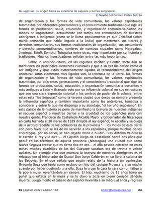 las segovias: su origen hasta su escenario de saqueos y luchas sangrientas
© Nayibe del Carmen Fletes Beltrán
66 | agosto 2022 | edición 172 editor@temasnicas.net | rtn
de organización y las formas de vida comunitaria, los valores espirituales
trasmitidos por diferentes generaciones y el cono-cimiento tradicional que rige las
formas de producción, salud, educación, y organización comunitaria Sobre los
modos de organizarse, actualmente con-tamos con comunidades de nuestros
aborígenes o indígenas (como se le llama popularmente ya que Cristóbal Colon
murió pensando que había llegado a la India) que mantienen sus tierras y
derechos comunitarios, sus formas tradicionales de organización, sus costumbres
y derecho consuetudinarios, nombres de nuestras ciudades como Matagalpa,
Jinotega, Estelí, Somoto. Totogalpa entre otras, muy importante por su historia y
tradiciones. Muchos investigadores señalan entre las más importantes.
Sobre lo anterior citado, en las regiones Pacífico y Centro-Norte aún se
mantienen los principales elementos culturales y que a su vez los define como el
ser indígena y que están estrechamente ligados al reconocimiento del origen
ancestral, otros elementos muy ligados son, la tenencia de la tierra, las formas
de organización y las formas de vida comunitaria, los valores espirituales
trasmitidos por diferentes generaciones y el conocimiento tradicional que rige las
formas de producción, salud, educación, y organización comunitaria portantes y
más antiguas a León y Granada esto por su influencia colonial en sus estructuras
que son una clara expresión colonial y los centros de poder de la colonia, entre
estas esta “las Segovias” como la tercera ciudad que desde su nombre presenta
la influencia española y también importante como las anteriores, temática a
considerar y sobre la que me dispongo a su abordaje, “el terruño segoviano”. En
este pasaje de la historia se pone de manifiesto la bravura de nuestros indígenas
el saqueo español a nuestras tierras y la crueldad de los españoles para con
nuestra gente. Francisco de Castañeda Alcalde Mayor y Gobernador de Nicaragua
en carta fechada el 30 marzo de 1529 dirigida al rey español; le escribe y se queja
de la actitud rebelde de los pobladores de la provincia “... los indios de esta tierra
con poco favor que se les dé no servirán a los españoles, porque muchos de los
chorotegas, por no servir, se han dejado morir o huido”. Fray Antonio Valdivieso
le escribe al rey y le dice:... el Capitán Diego de Castañeda habrá dos años que
pobló en los términos de aquella provincia (Nicaragua) una ciudad que llamó
Nueva Segovia crease que es tierra rica en oro... el año pasado entraron en estas
minas muchas cuadrillas de las del Guayape sacaban oro de treinta y veinte
quilates. Un ejemplo vivo que muestra la bravura de nuestros aborígenes es el
relatado por el historiador de Ocotal Don Jorge Calderón en su libro la sultana de
las Segovia. En el que señala que según relato de la historia un peninsular,
Gregorio Soza que tenía como esclavo un hijo del cacique Muyuca y a su madre
cuando por haber quebrado una olla, Soza le cruzo la cara la cara con un látigo a
la pobre mujer reventándole en sangre. El hijo, muchacho de 18 años tomo un
puñal que estaba en la mesa y se lo clavo a Soza en pleno corazón dándole
muerte. Luego monto el caballo del español llevando a su madre al anca y regreso
 