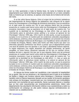 las sevovias
rtn | temasnicas.net edición 172 | agosto 2022 | 67
con su tribu quemando a toda la familia Soza. Es tanta la historia de este
departamento que hablar de Nueva Segovia seria abordar en un texto completo
toda su historia que es extensa, es apenas unos trazos de la historia del terruño
del norte.
Si se lee sobre Nueva Segovia. Entre el origen de los primeros pobladores
del Departamento de Nueva Segovia los pobladores más antiguos de la región
fueron los Choroteganos o Chorotegas de ancestros mexicanos y que se asentaron
en el siglo sexto de nuestra era. Por lo que estamos claros que las primeras
presencias en nuestro país fueron entre estos los Choroteganos o Chorotegas de
ancestros mexicanos y que se asentaron en el siglo sexto de nuestra era. “La
cuestión de la identidad de los Chorotegas es más difícil. Hay un vacío de
información sobre la estructura social, política y la cultura en general de los
Chorotegas” (Werner 1995 pág. 124) A partir de este punto, es que la presencia
europea no es la primera en nuestro país las evidencias culturales arqueológicas
como estatuas, cerámica, otras, nos permiten establecer con precisión los vínculos
entre los Chorotegas históricos de Nicaragua y sus hipotéticas raíces culturales en
el Estado de Chiapas, México. Sobre este hecho aún falta mucho que decir sus
diferentes episodios conflictivos nos llevan a pensar que el departamento posee
una serie de asertos que nos apuntan a una larga y abundante historia regional,
la región segoviana una región atrayente con parajes pintorescos, de gente
amigable, su clima fresco, atractivos naturales en los que se cuentan cerros,
bosques de pino y algunos ríos que por lo que estamos claros que las primeras
presencias en nuestro país fueron entre estos los Choroteganos o Chorotegas de
ancestros mexicanos y que se asentaron en el siglo sexto de nuestra era. “La
cuestión de la identidad de los Chorotegas es más difícil. ( ). Hay un vacío de
información sobre la estructura social, política y la cultura en general de los
Chorotegas” (Werner 1995 pág. 124) A partir de este punto, es que la presencia
europea no es la primera en nuestro país las evidencias culturales arqueológicas
como estatuas, cerámica, otras, nos permiten establecer con precisión los vínculos
entre los Chorotegas históricos de Nicaragua y sus hipotéticas raíces culturales en
el Estado de Chiapas, México.
En épocas de lluvias suelen ser caudalosos y por supuesto la hospitalidad
de su gente. Otro de sus atractivos y de importancia para el país es la cordillera
de Dipilto y Jalapa una frontera natural entre Nicaragua y Honduras conocido
también como el Macizo Segoviano llamado así por poseer la formación geológica
más antigua de Nicaragua, caracterizado por una composición geo mineralógica
particular, con montañas de gran pendiente, llanos cuarzosos blancos y mesetas
que se han visto rejuvenecidas por levantamientos posteriores. Sobre este
departamento hay abundante información relativa a sus características y sobre su
conformación sin embargo en ella podrá notarse algunas contradicciones en
relación con su establecimiento.
 