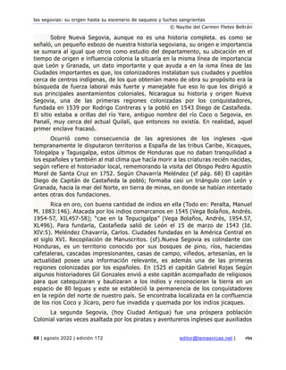 las segovias: su origen hasta su escenario de saqueos y luchas sangrientas
© Nayibe del Carmen Fletes Beltrán
68 | agosto 2022 | edición 172 editor@temasnicas.net | rtn
Sobre Nueva Segovia, aunque no es una historia completa. es como se
señaló, un pequeño esbozo de nuestra historia segoviana, su origen e importancia
se sumara al igual que otros como estudio del departamento, su ubicación en el
tiempo de origen e influencia colonia la situaría en la misma línea de importancia
que León y Granada, un dato importante y que ayuda a en la isma línea de las
Ciudades importantes es que, los colonizadores instalaban sus ciudades y pueblos
cerca de centros indígenas, de los que obtenían mano de obra su propósito era la
búsqueda de fuerza laboral más fuerte y manejable fue eso lo que los dirigió a
sus principales asentamientos coloniales. Nicaragua su historia y origen Nueva
Segovia, una de las primeras regiones colonizadas por los conquistadores,
fundada en 1539 por Rodrigo Contreras y la pobló en 1543 Diego de Castañeda.
El sitio estaba a orillas del río Yare, antiguo nombre del río Coco o Segovia, en
Panalí, muy cerca del actual Quilalí, que entonces no existía. En realidad, aquel
primer enclave fracasó.
Ocurrió como consecuencia de las agresiones de los ingleses -que
tempranamente le disputaron territorios a España de las tribus Caribe, Xicaques,
Tologalpa y Tagusgalpa, estos últimos de Honduras que no daban tranquilidad a
los españoles y también al mal clima que hacía morir a las criaturas recién nacidas,
según refiere el historiador local, rememorando la visita del Obispo Pedro Agustín
Morel de Santa Cruz en 1752. Según Chavarría Meléndez (sf pág. 68) El capitán
Diego de Capitán de Castañeda la pobló; formaba casi un triángulo con León y
Granada, hacia la mar del Norte, en tierra de minas, en donde se habían intentado
antes otras dos fundaciones.
Rica en oro, con buena cantidad de indios en ella (Todo en: Peralta, Manuel
M. 1883:146). Atacada por los indios comarcanos en 1545 (Vega Bolaños, Andrés.
1954-57, XIL457-58); “cae en la Tegucigalpa” (Vega Bolaños, Andrés, 1954.57,
XL496). Para fundarla, Castañeda salió de León el 15 de marzo de 1543 (Id.
XIV:5). Meléndez Chavarría, Carlos. Ciudades fundadas en la América Central en
el siglo XVI. Recopilación de Manuscritos. (sf).Nueva Segovia es colindante con
Honduras, es un territorio conocido por sus bosques de pino, ríos, haciendas
cafetaleras, cascadas impresionantes, casas de campo, viñedos, artesanías, en la
actualidad posee una información relevante, es además una de las primeras
regiones colonizadas por los españoles. En 1525 el capitán Gabriel Rojas Según
algunos historiadores Gil Gonzales envió a este capitán acompañado de religiosos
para que catequizaran y bautizaran a los indios y reconocieran la tierra en un
espacio de 80 leguas y este se estableció la permanencia de los conquistadores
en la región del norte de nuestro país. Se encontraba localizada en la confluencia
de los ríos Coco y Jícaro, pero fue invadida y quemada por los indios jicaques.
La segunda Segovia, (hoy Ciudad Antigua) fue una próspera población
Colonial varias veces asaltada por los piratas y aventureros ingleses que auxiliados
 