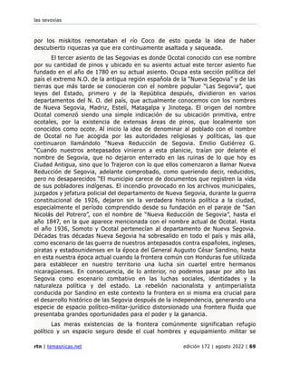 las sevovias
rtn | temasnicas.net edición 172 | agosto 2022 | 69
por los miskitos remontaban el río Coco de esto queda la idea de haber
descubierto riquezas ya que era continuamente asaltada y saqueada.
El tercer asiento de las Segovias es donde Ocotal conocido con ese nombre
por su cantidad de pinos y ubicado en su asiento actual este tercer asiento fue
fundado en el año de 1780 en su actual asiento. Ocupa esta sección política del
país el extremo N.O. de la antigua región española de la “Nueva Segovia” y de las
tierras que más tarde se conocieron con el nombre popular “Las Segovia”, que
leyes del Estado, primero y de la República después, dividieron en varios
departamentos del N. O. del país, que actualmente conocemos con los nombres
de Nueva Segovia, Madriz, Estelí, Matagalpa y Jinotega. El origen del nombre
Ocotal comenzó siendo una simple indicación de su ubicación primitiva, entre
ocotales, por la existencia de extensas áreas de pinos, que localmente son
conocidos como ocote. Al inicio la idea de denominar al poblado con el nombre
de Ocotal no fue acogida por las autoridades religiosas y políticas, las que
continuaron llamándolo “Nueva Reducción de Segovia. Emilio Gutiérrez G.
“Cuando nuestros antepasados vinieron a esta planicie, traían por delante el
nombre de Segovia, que no dejaron enterrado en las ruinas de lo que hoy es
Ciudad Antigua, sino que lo Trajeron con lo que ellos comenzaron a llamar Nueva
Reducción de Segovia, adelante comprobado, como queriendo decir, reducidos,
pero no desaparecidos “El municipio carece de documentos que registren la vida
de sus pobladores indígenas. El incendio provocado en los archivos municipales,
juzgados y jefatura policial del departamento de Nueva Segovia, durante la guerra
constitucional de 1926, dejaron sin la verdadera historia política a la ciudad,
especialmente el período comprendido desde su fundación en el paraje de “San
Nicolás del Potrero”, con el nombre de “Nueva Reducción de Segovia”, hasta el
año 1847, en la que aparece mencionada con el nombre actual de Ocotal. Hasta
el año 1936, Somoto y Ocotal pertenecían al departamento de Nueva Segovia.
Décadas tras décadas Nueva Segovia ha sobresalido en todo el país y más allá,
como escenario de las guerra de nuestros antepasados contra españoles, ingleses,
piratas y estadounidenses en la época del General Augusto César Sandino, hasta
en esta nuestra época actual cuando la frontera común con Honduras fue utilizada
para establecer en nuestro territorio una lucha sin cuartel entre hermanos
nicaragüenses. En consecuencia, de lo anterior, no podemos pasar por alto las
Segovia como escenario combativo en las luchas sociales, identidades y la
naturaleza política y del estado. La rebelión nacionalista y antimperialista
conducida por Sandino en este contexto la frontera en si misma era crucial para
el desarrollo histórico de las Segovia después de la independencia, generando una
especie de espacio político-militar-jurídico distorsionado una frontera fluida que
presentaba grandes oportunidades para el poder y la ganancia.
Las meras existencias de la frontera comúnmente significaban refugio
político y un espacio seguro desde el cual hombres y equipamiento militar se
 