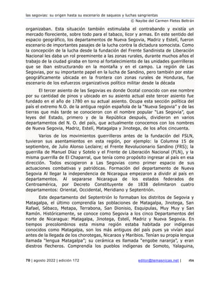 las segovias: su origen hasta su escenario de saqueos y luchas sangrientas
© Nayibe del Carmen Fletes Beltrán
70 | agosto 2022 | edición 172 editor@temasnicas.net | rtn
organizaban. Esta situación también estimulaba el contrabando y existía un
mercado floreciente, sobre todo para el tabaco, licor y armas. En este sentido del
espacio geográfico, los departamentos de Nueva Segovia, Madriz y Estelí, fueron
escenario de importantes pasajes de la lucha contra la dictadura somocista. Como
la concepción de la lucha desde la fundación del Frente Sandinista de Liberación
Nacional les daba un rol preeminente a las zonas rurales, durante muchos años el
trabajo de la ciudad giraba en torno al fortalecimiento de las unidades guerrilleras
que se iban estructurando en la montaña y en el campo. La región de Las
Segovias, por su importante papel en la lucha de Sandino, pero también por estar
geográficamente ubicada en la frontera con zonas rurales de Honduras, fue
escenario de los esfuerzos organizativos político militar desde la década
El tercer asiento de las Segovias es donde Ocotal conocido con ese nombre
por su cantidad de pinos y ubicado en su asiento actual este tercer asiento fue
fundado en el año de 1780 en su actual asiento. Ocupa esta sección política del
país el extremo N.O. de la antigua región española de la “Nueva Segovia” y de las
tierras que más tarde se conocieron con el nombre popular “Las Segovia”, que
leyes del Estado, primero y de la República después, dividieron en varios
departamentos del N. O. del país, que actualmente conocemos con los nombres
de Nueva Segovia, Madriz, Estelí, Matagalpa y Jinotega, de los años cincuenta.
Varios de los movimientos guerrilleros antes de la fundación del FSLN,
tuvieron sus asentamientos en esta región, por ejemplo: la Columna 15 de
septiembre, de Julio Alonso Leclaire; el Frente Revolucionario Sandino (FRS); la
guerrilla de Manuel Díaz y Sotelo y el Frente de Liberación Nacional (FLN), y la
misma guerrilla de El Chaparral, que tenía como propósito ingresar al país en esa
dirección. Todos escogieron a Las Segovias como primer espacio de sus
actuaciones combativas y patrióticas. Formación del departamento de Nueva
Segovia Al llegar la independencia de Nicaragua empezaron a dividir al país en
departamentos. Al separarse Nicaragua de los estados federados de
Centroamérica, por Decreto Constituyente de 1838 delimitaron cuatro
departamentos: Oriental, Occidental, Meridiano y Septentrión.
Este departamento del Septentrión lo formaban los distritos de Segovia y
Matagalpa, el último comprendía las poblaciones de Matagalpa, Jinotega, San
Rafael, Sébaco, Metapa, Terrabona, San Dionisio, Esquipulas, Muy Muy y San
Ramón. Históricamente, se conoce como Segovia a los cinco Departamentos del
norte de Nicaragua: Matagalpa, Jinotega, Estelí, Madriz y Nueva Segovia. En
tiempos precolombinos esta misma región estaba habitada por indígenas
conocidos como Matagalpa, son los más antiguos del país pues ya vivían aquí
antes de la llegada de los chorotegas, Nicaraos y Maribios. Tenían su propia lengua
llamada “lengua Matagalpa”; su cerámica es llamada “engobe naranja”, y eran
diestros flecheros. Comprendía los pueblos indígenas de Somoto, Yalaguina,
 