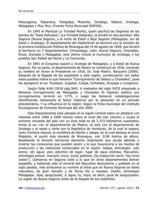 las sevovias
rtn | temasnicas.net edición 172 | agosto 2022 | 71
Palacagüina, Telpaneca, Totogalpa, Mosonte, Condega, Sébaco, Jinotega,
Matagalpa y Muy Muy. (Fuente Ficha Municipal INIFON).
En 1845 el Mariscal La Trinidad Muñoz, quien pacificó las Segovias de las
bandas de “Siete Pañuelos”, (La Trinidad Gallardo), la dividió en dos partidos: Alta
Segovia (Nueva Segovia, y el norte de Estelí y Baja Segovia (Matagalpa, sur de
Estelí y Jinotega). El departamento del Septentrión se terminó con la emisión de
la primera Constitución Política de Nicaragua del 19 de agosto de 1858, que dividió
el territorio en 7 departamentos: Chinandega, León, Nueva Segovia, Chontales,
Rivas, Granada y Matagalpa, este último incluía el municipio de Jinotega, y los
pueblos San Rafael del Norte y La Concordia.
En 1891 el Congreso separó a Jinotega de Matagalpa, y a Estelí de Nueva
Segovia. Por su parte, el departamento de Madriz se constituyó en 1936, tomando
su nombre en honor al Presidente en 1910, Dr. José Madriz. Barquero (2000).
Después de la llegada de los españoles a esta región, constituyeron con todos
estos pueblos indios lo que llamaron “Corregimiento de Sébaco y Chontales”, pues
les agregaron al sur Teustepe, Juigalpa, Cuapa, Comalapa, Acoyapa y Lovigüisca.
Según Eddy Kühl (2018 pág.364). A mediados del siglo XVIII empezado a
llamarse Corregimiento de Matagalpa y Chontales El régimen político por
corregimientos terminó en 1775, y luego les llamaron subdelegaciones
identificando claramente el factor histórico por la ubicación en un periodo
precolombino. Y su influencia en la región. Según la Ficha municipal del Instituto
Nicaragüense de Fomento Municipal del año 2005.
Este Departamento está ubicado en la región Central sobre un altiplano con
mesetas entre 1000 a 2000 metros sobre el nivel del mar (msnm) y ocupa el
extremo noroeste del país con un área total es de 3,373 kilómetros cuadrados;
limita al sur con el departamento de Madriz; al este con el departamento de
Jinotega y al oeste y norte con la República de Honduras, de la cual la separa,
como frontera natural, la cordillera de Dipilto y Jalapa, en la cual destaca el cerro
Mogotón, el punto más elevado de Nicaragua, con 2108 metros de altura.
Resaltando la división territorial elemento importante que ayuda además a
mostrar las conexiones que pueden existir y lo que favorecería a los medios de
producción y las relaciones comerciales en la región. Jalapa, etimología: xali,
arena; atl, agua; pan, adverbio de lugar: lugar de agua arenosa. Macuelizo,
etimología azteca: macuelli, cinco; iczotl, palmera. (Su traducción sería: “los cinco
izotes”). Llamamos en Segovia izote a lo que en otros departamentos llaman
espadillo, y habiendo sido el mineral del Macuelizo descubierto y poblado en el
siglo pasado, más atribuimos su nombre al árbol que en Nueva Segovia se llama
macuelizo, de gran tamaño y de flores lila o rosadas. Dipilto, etimología
Matagalpa: dipe, sanguijuela; li, agua; tu, hoyo; es decir, poza de sanguijuelas.
La región de Nueva Segovia antes de la llegada de los españoles.
 
