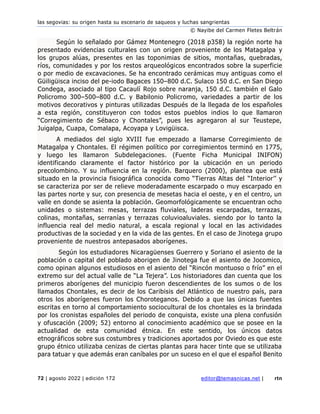 las segovias: su origen hasta su escenario de saqueos y luchas sangrientas
© Nayibe del Carmen Fletes Beltrán
72 | agosto 2022 | edición 172 editor@temasnicas.net | rtn
Según lo señalado por Gámez Montenegro (2018 p358) la región norte ha
presentado evidencias culturales con un origen proveniente de los Matagalpa y
los grupos alúas, presentes en las toponimias de sitios, montañas, quebradas,
ríos, comunidades y por los restos arqueológicos encontrados sobre la superficie
o por medio de excavaciones. Se ha encontrado cerámicas muy antiguas como el
Güiligüisca inciso del pe-iodo Bagaces 150–800 d.C. Sulaco 150 d.C. en San Diego
Condega, asociado al tipo Cacaulí Rojo sobre naranja, 150 d.C. también el Galo
Policromo 300–500–800 d.C. y Babilonio Policromo, variedades a partir de los
motivos decorativos y pinturas utilizadas Después de la llegada de los españoles
a esta región, constituyeron con todos estos pueblos indios lo que llamaron
“Corregimiento de Sébaco y Chontales”, pues les agregaron al sur Teustepe,
Juigalpa, Cuapa, Comalapa, Acoyapa y Lovigüisca.
A mediados del siglo XVIII fue empezado a llamarse Corregimiento de
Matagalpa y Chontales. El régimen político por corregimientos terminó en 1775,
y luego les llamaron Subdelegaciones. (Fuente Ficha Municipal INIFON)
identificando claramente el factor histórico por la ubicación en un periodo
precolombino. Y su influencia en la región. Barquero (2000), plantea que está
situado en la provincia fisiográfica conocida como “Tierras Altas del “Interior’’ y
se caracteriza por ser de relieve moderadamente escarpado o muy escarpado en
las partes norte y sur, con presencia de mesetas hacia el oeste, y en el centro, un
valle en donde se asienta la población. Geomorfológicamente se encuentran ocho
unidades o sistemas: mesas, terrazas fluviales, laderas escarpadas, terrazas,
colinas, montañas, serranías y terrazas coluvioaluviales. siendo por lo tanto la
influencia real del medio natural, a escala regional y local en las actividades
productivas de la sociedad y en la vida de las gentes. En el caso de Jinotega grupo
proveniente de nuestros antepasados aborígenes.
Según los estudiadores Nicaragüenses Guerrero y Soriano el asiento de la
población o capital del poblado aborigen de Jinotega fue el asiento de Jocomico,
como opinan algunos estudiosos en el asiento del “Rincón montuoso o frío” en el
extremo sur del actual valle de “La Tejera”. Los historiadores dan cuenta que los
primeros aborígenes del municipio fueron descendientes de los sumos o de los
llamados Chontales, es decir de los Caribisis del Atlántico de nuestro país, para
otros los aborígenes fueron los Choroteganos. Debido a que las únicas fuentes
escritas en torno al comportamiento sociocultural de los chontales es la brindada
por los cronistas españoles del periodo de conquista, existe una plena confusión
y ofuscación (2009; 52) entorno al conocimiento académico que se posee en la
actualidad de esta comunidad étnica. En este sentido, los únicos datos
etnográficos sobre sus costumbres y tradiciones aportados por Oviedo es que este
grupo étnico utilizaba cenizas de ciertas plantas para hacer tinte que se utilizaba
para tatuar y que además eran caníbales por un suceso en el que el español Benito
 