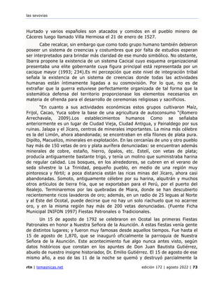 las sevovias
rtn | temasnicas.net edición 172 | agosto 2022 | 73
Hurtado y varios españoles son atacados y comidos en el pueblo minero de
Cáceres luego llamado Villa Hermosa el 21 de enero de 1527.
Cabe recalcar, sin embargo que como todo grupo humano también debieron
poseer un sistema de creencias y costumbres que por falta de estudios esperan
ser interpretados para brindar más claridad de ese mundo simbólico. No obstante,
Ibarra propone la existencia de un sistema Cacical cuyo esquema organizacional
presentaba una elite gobernante cuya figura principal está representada por un
cacique mayor (1993; 234).Es mi percepción que este nivel de integración tribal
señala la existencia de un sistema de creencias donde todas las actividades
humanas están íntimamente ligadas a su cosmovisión. Por lo que, no es de
extrañar que la guerra estuviese perfectamente organizada de tal forma que la
sistemática defensa del territorio proporcionase los elementos necesarios en
materia de ofrenda para el desarrollo de ceremonias religiosas y sacrificios.
“En cuanto a sus actividades económicas estos grupos cultivaron Maíz,
Frijol, Cacao, Yuca sobre la base de una agricultura de autoconsumo “(Romero
Arrechavala, 2009).Los establecimientos humanos Como se señalaba
anteriormente es un lugar de Ciudad Vieja, Ciudad Antigua, y Painaldego por sus
ruinas. Jalapa y el Jícaro, centros de minerales importantes. La mina más célebre
es la del Limón, ahora abandonada; se encontraban en ella filones de plata pura.
Dipilto, Macuelizo, minerales en explotación. En las cercanías de uno y otro pueblo
hay más de 150 vetas de oro y plata aurífera denunciadas: se encuentran además
minerales de cobre, estaño, hierro, ópalos, etc. Estelí, con vetas de plata;
producía antiguamente bastante trigo, y tenía un molino que suministraba harina
de regular calidad. Los bosques, en los alrededores, se cubren en el verano de
seda silvestre la La Trinidad, pequeño pueblo, en medio de una región muy
pintoresca y fértil; a poca distancia están las ricas minas del Jícaro, ahora casi
abandonadas. Somoto, antiguamente célebre por su harina, alquitrán y muchos
otros artículos de tierra fría, que se exportaban para el Perú, por el puerto del
Realejo. Terminaremos por las quebradas de Miara, donde se han descubierto
recientemente ricos lavaderos de oro; además, en un radio de 25 leguas al Norte
y al Este del Ocotal, puede decirse que no hay un solo riachuelo que no acarree
oro, y en la misma región hay más de 200 vetas denunciadas. (Fuente Ficha
Municipal INIFON 1997) Fiestas Patronales o Tradicionales.
Un 15 de agosto de 1792 se celebraron en Ocotal las primeras Fiestas
Patronales en honor a Nuestra Señora de la Asunción. A estas fiestas venía gente
de distintos lugares; y fueron muy famosas desde aquellos tiempos. Fue hasta el
15 de agosto de 1,870, que se inauguró oficialmente la parroquia de Nuestra
Señora de la Asunción. Este acontecimiento fue algo nunca antes visto, según
datos históricos que constan en los apuntes de Don Juan Bautista Gutiérrez,
abuelo de nuestro insigne historiador, Dr. Emilio Gutiérrez. El 15 de agosto de ese
mismo año, a eso de las 11 de la noche se quemó y destruyó parcialmente la
 