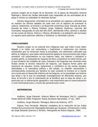 las segovias: su origen hasta su escenario de saqueos y luchas sangrientas
© Nayibe del Carmen Fletes Beltrán
74 | agosto 2022 | edición 172 editor@temasnicas.net | rtn
primera imagen de la Virgen de la Asunción. En la época de Monseñor Antonio
Madrigal y García las fiestas patronales eran separadas de las actividades de la
plaza e incluso se realizaban en distintas fechas.
Noches Segovianas: Actividad de la actualidad con espacios culturales que
se realizan los últimos sábados de cada mes con el objetivo de promover la
cultura, tradiciones, el turismo y el desarrollo económico local. Escuela de Artes:
Escuela de Artes y Música Profesor Jorge Calderón Gutiérrez, (escritor del
municipio) inaugurada en julio del año 2014, atendiendo niños, jóvenes y adultos
en los cursos de Danza, Pintura y Música. Brindando a la población del municipio
un espacio para potenciar talentos y fortalecer su identidad cultural.
CONCLUSIONES
Nuestro origen no es colonial sino indígenas (por qué Colon creyó haber
llegado a la india) con costumbres y tradiciones y tradiciones con indicios
ancestrales que se conservan hasta la actualidad, con elementos culturales que
define al indígena y que están estrechamente ligados al reconocimiento del origen
ancestral. Los colonizadores no nos trajeron nada, nos robaron y ultrajaron a
nuestra gente, su búsqueda de riquezas los llevo a asentarse en estas tierras, por
lo que fundaron las ciudades de León, Granada y las Segovias hoy conocida como
Ocotal siendo la tercera reducción de Segovia, Las Segovia forma parte del
escenario de saqueos, luchas sangrientas y combativo en las luchas sociales,
identidades y la naturaleza política y del estado. La rebelión nacionalista y
antimperialista conducida por Sandino en este contexto la frontera en si misma
era crucial para el desarrollo histórico de las Segovia, en la actualidad una historia
que atrae y de la que ha impulsado investigaciones de diferentes autores, por
amor al terruño o por lo interesante de la temática que no deja de atraer y en
particular por su demarcación geografía y vías importante para la comercialización
a nivel Centroamericano a través del panamericana norte.
REFERENCIAS
Arellano, Jorge Eduardo. Historia Básica de Nicaragua (Vol.2). coedición
Fondo Editorial CIRA/ Programa Textos Escolares Nacionales, 1ª ed., 1997.
Arellano, Jorge Eduardo. Managua, Banco de América, 1977.
Espino, Fray Fernando. Relación verdadera de la reducción de los indios
infieles de la provincia de Teguisgalpa llamados por Xicaques. Introducción y notas
de Jorge Eduardo Guerrero y Soriano. Monografía de Nueva Segovia. 1969.
 