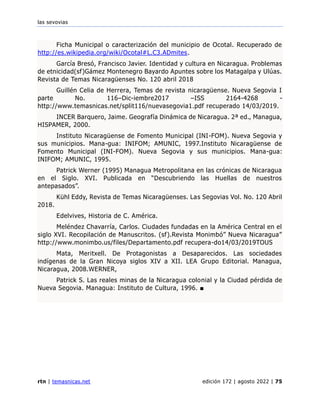 las sevovias
rtn | temasnicas.net edición 172 | agosto 2022 | 75
Ficha Municipal o caracterización del municipio de Ocotal. Recuperado de
http://es.wikipedia.org/wiki/Ocotal#L.C3.ADmites.
García Bresó, Francisco Javier. Identidad y cultura en Nicaragua. Problemas
de etnicidad(sf)Gámez Montenegro Bayardo Apuntes sobre los Matagalpa y Ulúas.
Revista de Temas Nicaragüenses No. 120 abril 2018
Guillén Celia de Herrera, Temas de revista nicaragüense. Nueva Segovia I
parte No. 116–Dic-iembre2017 –ISS 2164-4268 -
http://www.temasnicas.net/split116/nuevasegovia1.pdf recuperado 14/03/2019.
INCER Barquero, Jaime. Geografía Dinámica de Nicaragua. 2ª ed., Managua,
HISPAMER, 2000.
Instituto Nicaragüense de Fomento Municipal (INI-FOM). Nueva Segovia y
sus municipios. Mana-gua: INIFOM; AMUNIC, 1997.Instituto Nicaragüense de
Fomento Municipal (INI-FOM). Nueva Segovia y sus municipios. Mana-gua:
INIFOM; AMUNIC, 1995.
Patrick Werner (1995) Managua Metropolitana en las crónicas de Nicaragua
en el Siglo. XVI. Publicada en “Descubriendo las Huellas de nuestros
antepasados”.
Kühl Eddy, Revista de Temas Nicaragüenses. Las Segovias Vol. No. 120 Abril
2018.
Edelvives, Historia de C. América.
Meléndez Chavarría, Carlos. Ciudades fundadas en la América Central en el
siglo XVI. Recopilación de Manuscritos. (sf).Revista Monimbó” Nueva Nicaragua”
http://www.monimbo.us/files/Departamento.pdf recupera-do14/03/2019TOUS
Mata, Meritxell. De Protagonistas a Desaparecidos. Las sociedades
indígenas de la Gran Nicoya siglos XIV a XII. LEA Grupo Editorial. Managua,
Nicaragua, 2008.WERNER,
Patrick S. Las reales minas de la Nicaragua colonial y la Ciudad pérdida de
Nueva Segovia. Managua: Instituto de Cultura, 1996. ■
 