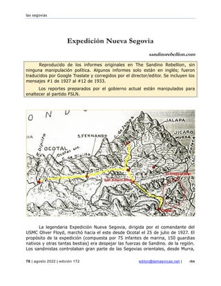 las segovias
76 | agosto 2022 | edición 172 editor@temasnicas.net | rtn
Expedición Nueva Segovia
sandinorebellion.com
Reproducido de los informes originales en The Sandino Rebellion, sin
ninguna manipulación política. Algunos informes solo están en inglés; fueron
traducidos por Google Traslate y corregidos por el director/editor. Se incluyen los
mensajes #1 de 1927 al #12 de 1933.
Los reportes preparados por el gobierno actual están manipulados para
enaltecer al partido FSLN.
La legendaria Expedición Nueva Segovia, dirigida por el comandante del
USMC Oliver Floyd, marchó hacia el este desde Ocotal el 25 de julio de 1927. El
propósito de la expedición (compuesta por 75 infantes de marina, 150 guardias
nativos y otras tantas bestias) era despejar las fuerzas de Sandino. de la región.
Los sandinistas controlaban gran parte de las Segovias orientales, desde Murra,
 