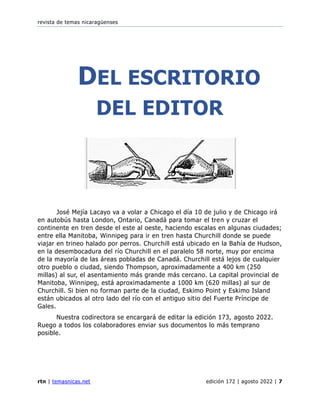 revista de temas nicaragüenses
rtn | temasnicas.net edición 172 | agosto 2022 | 7
DEL ESCRITORIO
DEL EDITOR
José Mejía Lacayo va a volar a Chicago el día 10 de julio y de Chicago irá
en autobús hasta London, Ontario, Canadá para tomar el tren y cruzar el
continente en tren desde el este al oeste, haciendo escalas en algunas ciudades;
entre ella Manitoba, Winnipeg para ir en tren hasta Churchill donde se puede
viajar en trineo halado por perros. Churchill está ubicado en la Bahía de Hudson,
en la desembocadura del río Churchill en el paralelo 58 norte, muy por encima
de la mayoría de las áreas pobladas de Canadá. Churchill está lejos de cualquier
otro pueblo o ciudad, siendo Thompson, aproximadamente a 400 km (250
millas) al sur, el asentamiento más grande más cercano. La capital provincial de
Manitoba, Winnipeg, está aproximadamente a 1000 km (620 millas) al sur de
Churchill. Si bien no forman parte de la ciudad, Eskimo Point y Eskimo Island
están ubicados al otro lado del río con el antiguo sitio del Fuerte Príncipe de
Gales.
Nuestra codirectora se encargará de editar la edición 173, agosto 2022.
Ruego a todos los colaboradores enviar sus documentos lo más temprano
posible.
 