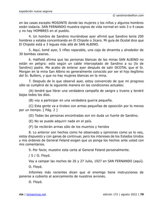 expedición nueva segovia
© sandinorebellion.com
rtn | temasnicas.net edición 172 | agosto 2022 | 79
en las casas excepto MOSONTE donde las mujeres y los niños y algunos hombres
están todavía. SAN FERNANDO muestra signos de vida normal en solo 3 o 4 casas
y no hay HOMBRES en el pueblo.
4. Un hombre de Sandino muriéndose ayer afirmó que Sandino tenía 200
hombres y estaba concentrando en El Chipote o Jícaro. Mi guía de Ocotal dice que
El Chipote está a 3 leguas más allá de SAN ALBINO.
5. Aquí, tomé ayer, 5 rifles reparable, una caja de dinamita y alrededor de
30 bombas caseras.
6. Hatfield afirma que las personas blancas de las minas SAN ALBINO no
están en peligro: esto según un cable interceptado de Sandino a su (lo de
Sandino) padre. Me acabo de enterar ayer después de salir OCOTAL que el Sr.
Morgan en la mina San Albino es generalmente conocido por ser el hijo ilegítimo
del Sr. Butters, y que no hay mujeres blancas en la mina.
7. Después de lo que observé ayer, estoy convencido de que mi progreso
sólo se cumplirá de la siguiente manera en las condiciones actuales:
(A) tendré que librar una verdadera campaña de sangre y trueno y tendré
bajas todos los días.
(B) voy a participar en una verdadera guerra pequeña.
(C) Esta gente va a tiroteo con armas pequeñas de oposición por lo menos
por un tiempo. [ Pág. 2 ]
(D) Todas las personas encontradas son sin duda un fuerte de Sandino.
(E) No se puede adquirir nada en el país.
(F) Se recibirán armas sólo de los muertos y heridos
8. Lo anterior son hechos como he observado y opiniones como yo lo veo,
estoy dispuesto y con ganas de continuar, pero los intereses de los Estados Unidos
y mis órdenes de General Feland exigen que yo ponga los hechos ante usted con
mis comentarios.
9. Por favor, muestre esta carta al General Feland personalmente.
/ S / O. Floyd.
Voy a campar las noches de 26 y 27 Julio, 1927 en SAN FERNANDO (aquí).
O. Floyd.
Informes más recientes dicen que el enemigo tiene instrucciones de
ponerse a cubierto al acercamiento de nuestros aviones.
O. Floyd.
 