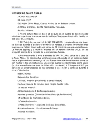 las segovias
80 | agosto 2022 | edición 172 editor@temasnicas.net | rtn
MENSAJE DE CAMPO NÚM. 8
JÍCARO, NICARAGUA
30 Julio, 1927
De: Mayor Oliver Floyd, Cuerpo Marino de los Estados Unidos.
A: Oficial al mando, Quinto Regimiento, Managua.
Asunto: Informe.
1. Yo me detuve todo el día el 26 de julio en el pueblo de San Fernando
mientras organizaba la evacuación del soldado Toro quien había sido herido en
ese lugar el 25 de julio.
2. El 27 de julio, me marché de SAN FERNANDO; cuando salía de ese lugar,
se oían los aviones a disparar y bombear al noreste, y aviones informaron más
tarde que se habían dispersado una banda de 40 hombres con una ametralladora.
La marcha seguía; y a muchas mujeres en un rancho llamado OROSI se les
preguntó acerca de la retirada de la mencionada fuerza.
Aproximadamente 1 milla al sureste de SANTA CLARA, cerca de la casa de
la finca, APALI, mi columna fue víctima de una emboscada en un excelente lugar
desde el punto de vista enemigo de una fuerza montada de 60 hombres armados
con fusiles y dos ametralladoras, una de las cuales fue identificada como Lewis
(la otra ametralladora se cree de haber sido una Lewis) - El fuego se inició por
parte de las ametralladoras de los bandidos a las 14:30h y continuó durante 1
hora y 30 minutos.
RESULTADOS:
Bajas de los Bandidos:
Cinco (5) muertos (incluyendo el ametrallador.)
Mucha evidencia de heridos, pero ningún herido visto.
12 bestias muertas.
Aproximadamente 8 bestias capturadas.
Algunas granadas (dinamita en botellas y jaula de cuero.)
14 tambores de municiones Lewis.
1 Cajón de dinamita.
1 Pistola Revólver - asignado a un guía desarmado.
Aproximadamente otras 6 armas de fuego.
Algunos machetes.
 