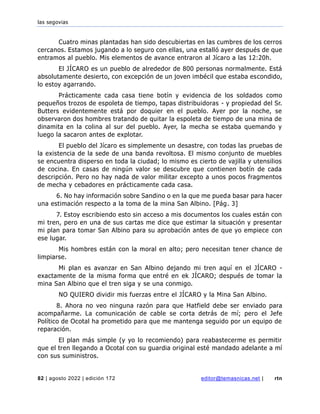 las segovias
82 | agosto 2022 | edición 172 editor@temasnicas.net | rtn
Cuatro minas plantadas han sido descubiertas en las cumbres de los cerros
cercanos. Estamos jugando a lo seguro con ellas, una estalló ayer después de que
entramos al pueblo. Mis elementos de avance entraron al Jícaro a las 12:20h.
El JÍCARO es un pueblo de alrededor de 800 personas normalmente. Está
absolutamente desierto, con excepción de un joven imbécil que estaba escondido,
lo estoy agarrando.
Prácticamente cada casa tiene botín y evidencia de los soldados como
pequeños trozos de espoleta de tiempo, tapas distribuidoras - y propiedad del Sr.
Butters evidentemente está por doquier en el pueblo. Ayer por la noche, se
observaron dos hombres tratando de quitar la espoleta de tiempo de una mina de
dinamita en la colina al sur del pueblo. Ayer, la mecha se estaba quemando y
luego la sacaron antes de explotar.
El pueblo del Jícaro es simplemente un desastre, con todas las pruebas de
la existencia de la sede de una banda revoltosa. El mismo conjunto de muebles
se encuentra disperso en toda la ciudad; lo mismo es cierto de vajilla y utensilios
de cocina. En casas de ningún valor se descubre que contienen botín de cada
descripción. Pero no hay nada de valor militar excepto a unos pocos fragmentos
de mecha y cebadores en prácticamente cada casa.
6. No hay información sobre Sandino o en la que me pueda basar para hacer
una estimación respecto a la toma de la mina San Albino. [Pág. 3]
7. Estoy escribiendo esto sin acceso a mis documentos los cuales están con
mi tren, pero en una de sus cartas me dice que estimar la situación y presentar
mi plan para tomar San Albino para su aprobación antes de que yo empiece con
ese lugar.
Mis hombres están con la moral en alto; pero necesitan tener chance de
limpiarse.
Mi plan es avanzar en San Albino dejando mi tren aquí en el JÍCARO -
exactamente de la misma forma que entré en ek JÍCARO; después de tomar la
mina San Albino que el tren siga y se una conmigo.
NO QUIERO dividir mis fuerzas entre el JÍCARO y la Mina San Albino.
8. Ahora no veo ninguna razón para que Hatfield debe ser enviado para
acompañarme. La comunicación de cable se corta detrás de mí; pero el Jefe
Político de Ocotal ha prometido para que me mantenga seguido por un equipo de
reparación.
El plan más simple (y yo lo recomiendo) para reabastecerme es permitir
que el tren llegando a Ocotal con su guardia original esté mandado adelante a mí
con sus suministros.
 