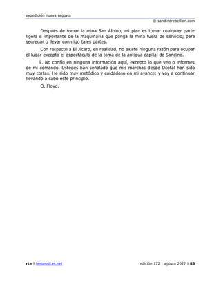expedición nueva segovia
© sandinorebellion.com
rtn | temasnicas.net edición 172 | agosto 2022 | 83
Después de tomar la mina San Albino, mi plan es tomar cualquier parte
ligera e importante de la maquinaria que ponga la mina fuera de servicio; para
segregar o llevar conmigo tales partes.
Con respecto a El Jícaro, en realidad, no existe ninguna razón para ocupar
el lugar excepto el espectáculo de la toma de la antigua capital de Sandino.
9. No confío en ninguna información aquí, excepto lo que veo o informes
de mi comando. Ustedes han señalado que mis marchas desde Ocotal han sido
muy cortas. He sido muy metódico y cuidadoso en mi avance; y voy a continuar
llevando a cabo este principio.
O. Floyd.
 