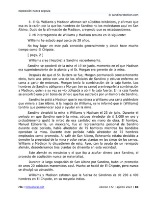 expedición nueva segovia
© sandinorebellion.com
rtn | temasnicas.net edición 172 | agosto 2022 | 85
6. El Sr. Williams y Madison afirman ser súbditos británicos, y afirman que
esa es la razón por la que los hombres de Sandino no los molestaron aquí en San
Albino. Dudo de la afirmación de Madison, creyendo que es estadounidense.
7. Mi interrogatorio de Williams y Madison resulta en lo siguiente:
Williams ha estado aquí cerca de 28 años.
No hay lugar en este país conocido generalmente y desde hace mucho
tiempo como El Chipote.
[ pags. 2 ]
Williams cree [ilegible] a Sandino recientemente.
Sandino se apoderó de la mina el 19 de junio, momento en el que Madison
era superintendente de la planta y el Sr. Morgan era gerente de la mina.
Después de que el Sr. Butters se fue, Morgan permaneció constantemente
ebrio, tuvo una pelea con uno de los oficiales de Sandino y estuvo enfermo en
cama a partir de entonces. Morgan tenía la combinación de la caja fuerte. Los
hombres de Sandino obligaron a Morgan (en su cama) a entregarle la combinación
a Madison, quien a su vez se vio obligada a abrir la caja fuerte. En la caja fuerte
se encontró una gran bolsa de dinero que fue sustraída por un hombre de Sandino.
Sandino le pidió a Madison que le escribiera a Williams una carta pidiéndole
que viniera a San Albino. A la llegada de Williams, se le informó que él (Williams)
tendría que permanecer aquí y ayudar en la mina.
Sandino devolvió la mina a Williams y Madison el 23 de julio. Durante el
período en que Sandino operó la mina, obtuvo alrededor de $ 5,000 en oro y
probablemente gastó la mitad de esa cantidad en mano de obra. El hombre,
Manuel Echevarría, un mexicano, fue el representante personal de Sandino
durante este período, había alrededor de 75 hombres mientras los bandidos
operaban la mina. Durante este período había alrededor de 75 hombres
empleados como promedio. Al salir de San Albino, Echevarría estaba decidido a
demoler la propiedad de la mina y volar varias plantas en las cimas de los cerros.
Williams y Madison lo disuadieron de esto. Ayer, con la ayuda de un renegado
alemán, desenterramos tres plantas de dinamita en esta vecindad.
Este alemán es mecánico y el que iba a acuñar dinero para Sandino, el
proyecto de acuñación nunca se materializó.
Durante la larga ocupación de San Albino por Sandino, hubo un promedio
de unos 20 soldados mantenidos aquí. Mucho se habló de El Chipote, pero nunca
se divulgó su ubicación.
Williams y Madison estiman que la fuerza de Sandinos es de 200 a 400
hombres en El Chipote, en su mayoría indios.
 