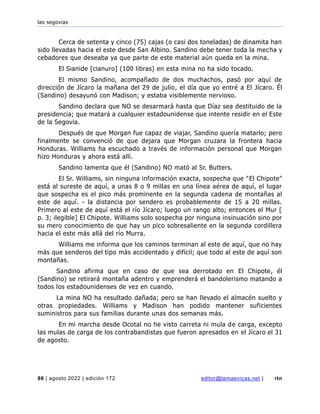 las segovias
86 | agosto 2022 | edición 172 editor@temasnicas.net | rtn
Cerca de setenta y cinco (75) cajas (o casi dos toneladas) de dinamita han
sido llevadas hacia el este desde San Albino. Sandino debe tener toda la mecha y
cebadores que deseaba ya que parte de este material aún queda en la mina.
El Sianide [cianuro] (100 libras) en esta mina no ha sido tocado.
El mismo Sandino, acompañado de dos muchachos, pasó por aquí de
dirección de Jícaro la mañana del 29 de julio, el día que yo entré a El Jícaro. Él
(Sandino) desayunó con Madison; y estaba visiblemente nervioso.
Sandino declara que NO se desarmará hasta que Díaz sea destituido de la
presidencia; que matará a cualquier estadounidense que intente residir en el Este
de la Segovia.
Después de que Morgan fue capaz de viajar, Sandino quería matarlo; pero
finalmente se convenció de que dejara que Morgan cruzara la frontera hacia
Honduras. Williams ha escuchado a través de información personal que Morgan
hizo Honduras y ahora está allí.
Sandino lamenta que él (Sandino) NO mató al Sr. Butters.
El Sr. Williams, sin ninguna información exacta, sospecha que "El Chipote"
está al sureste de aquí, a unas 8 o 9 millas en una línea aérea de aquí, el lugar
que sospecha es el pico más prominente en la segunda cadena de montañas al
este de aquí. - la distancia por sendero es probablemente de 15 a 20 millas.
Primero al este de aquí está el río Jícaro; luego un rango alto; entonces el Mur [
p. 3; ilegible] El Chipote. Williams solo sospecha por ninguna insinuación sino por
su mero conocimiento de que hay un pico sobresaliente en la segunda cordillera
hacia el este más allá del río Murra.
Williams me informa que los caminos terminan al este de aquí, que no hay
más que senderos del tipo más accidentado y difícil; que todo al este de aquí son
montañas.
Sandino afirma que en caso de que sea derrotado en El Chipote, él
(Sandino) se retirará montaña adentro y emprenderá el bandolerismo matando a
todos los estadounidenses de vez en cuando.
La mina NO ha resultado dañada; pero se han llevado el almacén suelto y
otras propiedades. Williams y Madison han podido mantener suficientes
suministros para sus familias durante unas dos semanas más.
En mi marcha desde Ocotal no he visto carreta ni mula de carga, excepto
las mulas de carga de los contrabandistas que fueron apresados en el Jícaro el 31
de agosto.
 