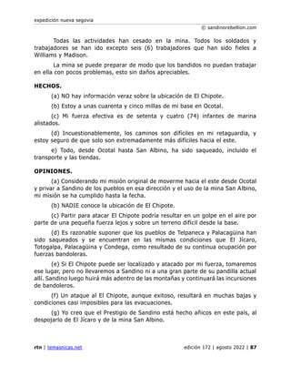expedición nueva segovia
© sandinorebellion.com
rtn | temasnicas.net edición 172 | agosto 2022 | 87
Todas las actividades han cesado en la mina. Todos los soldados y
trabajadores se han ido excepto seis (6) trabajadores que han sido fieles a
Williams y Madison.
La mina se puede preparar de modo que los bandidos no puedan trabajar
en ella con pocos problemas, esto sin daños apreciables.
HECHOS.
(a) NO hay información veraz sobre la ubicación de El Chipote.
(b) Estoy a unas cuarenta y cinco millas de mi base en Ocotal.
(c) Mi fuerza efectiva es de setenta y cuatro (74) infantes de marina
alistados.
(d) Incuestionablemente, los caminos son difíciles en mi retaguardia, y
estoy seguro de que solo son extremadamente más difíciles hacia el este.
e) Todo, desde Ocotal hasta San Albino, ha sido saqueado, incluido el
transporte y las tiendas.
OPINIONES.
(a) Considerando mi misión original de moverme hacia el este desde Ocotal
y privar a Sandino de los pueblos en esa dirección y el uso de la mina San Albino,
mi misión se ha cumplido hasta la fecha.
(b) NADIE conoce la ubicación de El Chipote.
(c) Partir para atacar El Chipote podría resultar en un golpe en el aire por
parte de una pequeña fuerza lejos y sobre un terreno difícil desde la base.
(d) Es razonable suponer que los pueblos de Telpaneca y Palacagüina han
sido saqueados y se encuentran en las mismas condiciones que El Jícaro,
Totogalpa, Palacagüina y Condega, como resultado de su continua ocupación por
fuerzas bandoleras.
(e) Si El Chipote puede ser localizado y atacado por mi fuerza, tomaremos
ese lugar, pero no llevaremos a Sandino ni a una gran parte de su pandilla actual
allí. Sandino luego huirá más adentro de las montañas y continuará las incursiones
de bandoleros.
(f) Un ataque al El Chipote, aunque exitoso, resultará en muchas bajas y
condiciones casi imposibles para las evacuaciones.
(g) Yo creo que el Prestigio de Sandino está hecho añicos en este país, al
despojarlo de El Jícaro y de la mina San Albino.
 