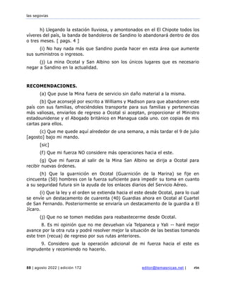 las segovias
88 | agosto 2022 | edición 172 editor@temasnicas.net | rtn
h) Llegando la estación lluviosa, y amontonados en el El Chipote todos los
víveres del país, la banda de bandoleros de Sandino lo abandonará dentro de dos
o tres meses. [ pags. 4 ]
(i) No hay nada más que Sandino pueda hacer en esta área que aumente
sus suministros o ingresos.
(j) La mina Ocotal y San Albino son los únicos lugares que es necesario
negar a Sandino en la actualidad.
RECOMENDACIONES.
(a) Que puse la Mina fuera de servicio sin daño material a la misma.
(b) Que aconsejé por escrito a Williams y Madison para que abandonen este
país con sus familias, ofreciéndoles transporte para sus familias y pertenencias
más valiosas, enviarlos de regreso a Ocotal si aceptan, proporcionar el Ministro
estadounidense y el Abogado británico en Managua cada uno. con copias de mis
cartas para ellos.
(c) Que me quede aquí alrededor de una semana, a más tardar el 9 de julio
[agosto] bajo mi mando.
[sic]
(f) Que mi fuerza NO considere más operaciones hacia el este.
(g) Que mi fuerza al salir de la Mina San Albino se dirija a Ocotal para
recibir nuevas órdenes.
(h) Que la guarnición en Ocotal (Guarnición de la Marina) se fije en
cincuenta (50) hombres con la fuerza suficiente para impedir su toma en cuanto
a su seguridad futura sin la ayuda de los enlaces diarios del Servicio Aéreo.
(i) Que la ley y el orden se extienda hacia el este desde Ocotal, para lo cual
se envíe un destacamento de cuarenta (40) Guardias ahora en Ocotal al Cuartel
de San Fernando. Posteriormente se enviaría un destacamento de la guardia a El
Jícaro.
(j) Que no se tomen medidas para reabastecerme desde Ocotal.
8. Es mi opinión que no me devuelvan vía Telpaneca y Yali -- haré mejor
avance por la otra ruta y podré resolver mejor la situación de las bestias tomando
este tren (recua) de regreso por sus rutas anteriores.
9. Considero que la operación adicional de mi fuerza hacia el este es
imprudente y recomiendo no hacerlo.
 