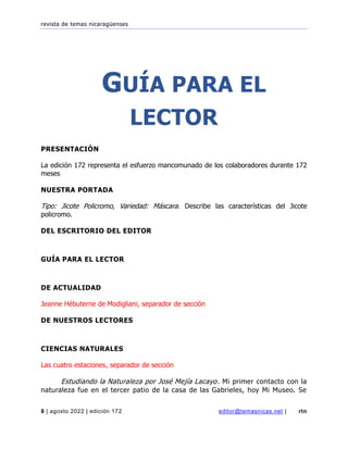 revista de temas nicaragüenses
8 | agosto 2022 | edición 172 editor@temasnicas.net | rtn
GUÍA PARA EL
LECTOR
PRESENTACIÓN
La edición 172 representa el esfuerzo mancomunado de los colaboradores durante 172
meses
NUESTRA PORTADA
Tipo: Jicote Policromo, Variedad: Máscara. Describe las características del Jicote
policromo.
DEL ESCRITORIO DEL EDITOR
GUÍA PARA EL LECTOR
DE ACTUALIDAD
Jeanne Hébuterne de Modigliani, separador de sección
DE NUESTROS LECTORES
CIENCIAS NATURALES
Las cuatro estaciones, separador de sección
Estudiando la Naturaleza por José Mejía Lacayo. Mi primer contacto con la
naturaleza fue en el tercer patio de la casa de las Gabrieles, hoy Mi Museo. Se
 