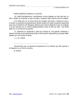 expedición nueva segovia
© sandinorebellion.com
rtn | temasnicas.net edición 172 | agosto 2022 | 89
NUEVA SEGOVIA Problema en General.
10. Habrá bandolerismo, contrabando, armas ilegales en este país por un
año y medio sin importar lo que se haga o cualquier plan práctico que se adapte.
A mi modo de ver, la única forma de arreglar este país y restaurar la ley y
el orden es extenderse gradualmente desde Ocotal con toda la guardia disponible
para que el Gobierno de Managua declare para Nueva Segovia lo que es análogo
a la ley marcial con un oficial estadounidense como el jefe de esta - tal oficial
debe ser un oficial de la guardia.
11. Esperaré su respuesta a esto por aviones el 3 de agosto (mañana) y
pasaré mientras tanto obteniendo toda la información disponible que pueda haber
pasado por alto hasta la fecha.
/ s / O. FLOYD.
- - - - - - - - - - - - - - - - - - - - - - - - - - - - - -
Recomiendo que se advierta formalmente al Sr. Butters que NO regrese a
la Segovia en un futuro cercano.
O. FLOYD.
 