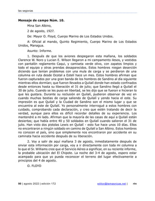 las segovias
90 | agosto 2022 | edición 172 editor@temasnicas.net | rtn
Mensaje de campo Núm. 10.
Mina San Albino,
2 de agosto, 1927.
De: Mayor O. Floyd, Cuerpo Marino de Los Estados Unidos.
A: Oficial al mando, Quinto Regimiento, Cuerpo Marino de Los Estados
Unidos, Managua.
Asunto: Informe.
1. Después de que los aviones despegaron esta mañana, los soldados
Clarence W. Noro y Lucian E. Wilson llegaron a mi campamento ilesos, y vestidos
con pantalón reglamento Caqui, y camiseta verde olivo, con zapatos limpios y
todo el equipo y otras prendas desaparecidos. Estos hombres niegan deserción
diciendo que tenían problemas con una mula de carga y se perdieron de una
columna en ruta desde Ocotal a Estelí hace un mes. Estos hombres afirman que
fueron capturados por una gran banda de los hombres de Sandino al día siguiente
mientras ellos dormían; que fueron llevados a Quilalí donde han estado confinados
desde entonces hasta su liberación el 31 de julio; que Sandino llegó a Quilalí el
30 de julio. Cuando se les puso en libertad, se les dijo que se fueran e hicieran lo
que les gustara. Durante su reclusión en Quilalí, pudieron observar de vez en
cuando muchas bestias de carga saliendo de Quilalí y yendo hacia el este. Su
impresión es que Quilalí y la Ciudad de Sandino son el mismo lugar y que se
encuentra al este de Quilalí. Yo personalmente interrogué a estos hombres con
cuidado, comprobando cada declaración, y creo que estén tratando de decir la
verdad, aunque para ellos es difícil recordar detalles de su experiencia. Los
mantendré a mi lado. Afirman que la mayoría de las casas de aquí a Quilalí están
desiertas; que había entre 40 y 50 soldados en Quilalí cuando salieron el 31 de
julio. Han visto dos pistolas Lewis en Quilalí - esto fue hace unos 10 días. Ellos
no encontraron a ningún soldado en camino de Quilalí a San Albino. Estos hombres
no conocen el país, sino que simplemente nos encontraron por accidente en su
caminata hacia occidente después de su liberación.
2. Voy a salir de aquí mañana 3 de agosto, inmediatamente después de
enviar esta información por carga, voy a ir directamente con toda mi columna a
lo que el Sr. Williams cree que el Servicio Aéreo a significar, en su reciente informe,
la probable ubicación del El Chipote. La noche del 3-4 de agosto, espero estar
acampado para que yo pueda reconocer el terreno del lugar efectivamente a
principios del 4 de agosto.
O. FLOYD
 