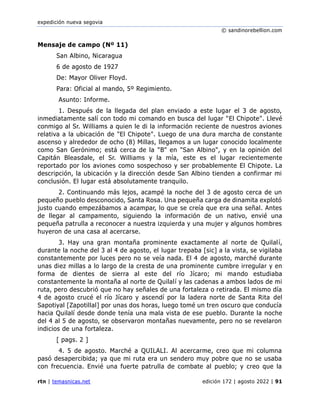 expedición nueva segovia
© sandinorebellion.com
rtn | temasnicas.net edición 172 | agosto 2022 | 91
Mensaje de campo (Nº 11)
San Albino, Nicaragua
6 de agosto de 1927
De: Mayor Oliver Floyd.
Para: Oficial al mando, 5º Regimiento.
Asunto: Informe.
1. Después de la llegada del plan enviado a este lugar el 3 de agosto,
inmediatamente salí con todo mi comando en busca del lugar "El Chipote". Llevé
conmigo al Sr. Williams a quien le di la información reciente de nuestros aviones
relativa a la ubicación de "El Chipote". Luego de una dura marcha de constante
ascenso y alrededor de ocho (8) Millas, llegamos a un lugar conocido localmente
como San Gerónimo; está cerca de la "B" en "San Albino", y en la opinión del
Capitán Bleasdale, el Sr. Williams y la mía, este es el lugar recientemente
reportado por los aviones como sospechoso y ser probablemente El Chipote. La
descripción, la ubicación y la dirección desde San Albino tienden a confirmar mi
conclusión. El lugar está absolutamente tranquilo.
2. Continuando más lejos, acampé la noche del 3 de agosto cerca de un
pequeño pueblo desconocido, Santa Rosa. Una pequeña carga de dinamita explotó
justo cuando empezábamos a acampar, lo que se creía que era una señal. Antes
de llegar al campamento, siguiendo la información de un nativo, envié una
pequeña patrulla a reconocer a nuestra izquierda y una mujer y algunos hombres
huyeron de una casa al acercarse.
3. Hay una gran montaña prominente exactamente al norte de Quilalí,
durante la noche del 3 al 4 de agosto, el lugar trepaba [sic] a la vista, se vigilaba
constantemente por luces pero no se veía nada. El 4 de agosto, marché durante
unas diez millas a lo largo de la cresta de una prominente cumbre irregular y en
forma de dientes de sierra al este del río Jícaro; mi mando estudiaba
constantemente la montaña al norte de Quilalí y las cadenas a ambos lados de mi
ruta, pero descubrió que no hay señales de una fortaleza o retirada. El mismo día
4 de agosto crucé el río Jícaro y ascendí por la ladera norte de Santa Rita del
Sapotiyal [Zapotillal] por unas dos horas, luego tomé un tren oscuro que conducía
hacia Quilalí desde donde tenía una mala vista de ese pueblo. Durante la noche
del 4 al 5 de agosto, se observaron montañas nuevamente, pero no se revelaron
indicios de una fortaleza.
[ pags. 2 ]
4. 5 de agosto. Marché a QUILALI. Al acercarme, creo que mi columna
pasó desapercibida; ya que mi ruta era un sendero muy pobre que no se usaba
con frecuencia. Envié una fuerte patrulla de combate al pueblo; y creo que la
 