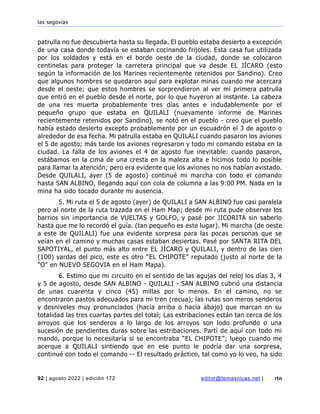 las segovias
92 | agosto 2022 | edición 172 editor@temasnicas.net | rtn
patrulla no fue descubierta hasta su llegada. El pueblo estaba desierto a excepción
de una casa donde todavía se estaban cocinando frijoles. Esta casa fue utilizada
por los soldados y está en el borde oeste de la ciudad, donde se colocaron
centinelas para proteger la carretera principal que va desde EL JÍCARO (esto
según la información de los Marines recientemente retenidos por Sandino). Creo
que algunos hombres se quedaron aquí para explotar minas cuando me acercara
desde el oeste; que estos hombres se sorprendieron al ver mi primera patrulla
que entró en el pueblo desde el norte, por lo que huyeron al instante. La cabeza
de una res muerta probablemente tres días antes e indudablemente por el
pequeño grupo que estaba en QUILALI (nuevamente informe de Marines
recientemente retenidos por Sandino), se notó en el pueblo - creo que el pueblo
había estado desierto excepto probablemente por un escuadrón el 3 de agosto o
alrededor de esa fecha. Mi patrulla estaba en QUILALI cuando pasaron los aviones
el 5 de agosto; más tarde los aviones regresaron y todo mi comando estaba en la
ciudad. La falla de los aviones el 4 de agosto fue inevitable: cuando pasaron,
estábamos en la cima de una cresta en la maleza alta e hicimos todo lo posible
para llamar la atención; pero era evidente que los aviones no nos habían avistado.
Desde QUILALI, ayer (5 de agosto) continué mi marcha con todo el comando
hasta SAN ALBINO, llegando aquí con cola de columna a las 9:00 PM. Nada en la
mina ha sido tocado durante mi ausencia.
5. Mi ruta el 5 de agosto (ayer) de QUILALI a SAN ALBINO fue casi paralela
pero al norte de la ruta trazada en el Ham Map; desde mi ruta pude observar los
barrios sin importancia de VUELTAS y GOLFO, y pasé por JICORITA sin saberlo
hasta que me lo recordó el guía. (tan pequeño es este lugar). Mi marcha (de oeste
a este de QUILALI) fue una evidente sorpresa para las pocas personas que se
veían en el camino y muchas casas estaban desiertas. Pasé por SANTA RITA DEL
SAPOTIYAL, el punto más alto entre EL JÍCARO y QUILALI, y dentro de las cien
(100) yardas del pico, este es otro “EL CHIPOTE” reputado (justo al norte de la
"O" en NUEVO SEGOVIA en el Ham Mapa).
6. Estimo que mi circuito en el sentido de las agujas del reloj los días 3, 4
y 5 de agosto, desde SAN ALBINO - QUILALI - SAN ALBINO cubrió una distancia
de unas cuarenta y cinco (45) millas por lo menos. En el camino, no se
encontraron pastos adecuados para mi tren (recua); las rutas son meros senderos
y desniveles muy pronunciados (hacia arriba o hacia abajo) que marcan en su
totalidad las tres cuartas partes del total; Las estribaciones están tan cerca de los
arroyos que los senderos a lo largo de los arroyos son lodo profundo o una
sucesión de pendientes duras sobre las estribaciones. Partí de aquí con todo mi
mando, porque lo necesitaría si se encontraba “EL CHIPOTE”; luego cuando me
acerque a QUILALI sintiendo que en ese punto le podría dar una sorpresa,
continué con todo el comando -- El resultado práctico, tal como yo lo veo, ha sido
 