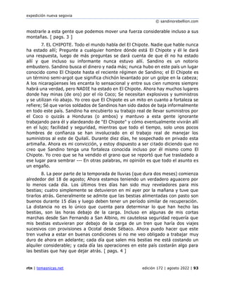expedición nueva segovia
© sandinorebellion.com
rtn | temasnicas.net edición 172 | agosto 2022 | 93
mostrarle a esta gente que podemos mover una fuerza considerable incluso a sus
montañas. [ pags. 3 ]
7. EL CHIPOTE. Todo el mundo habla del El Chipote. Nadie que hable nunca
ha estado allí; Pregunte a cualquier hombre dónde está El Chipote y él le dará
una respuesta, luego de más preguntas se dará cuenta de que él no ha estado
allí y que incluso su informante nunca estuvo allí. Sandino es un notorio
embustero. Sandino busca el dinero y nada más; nunca hubo en este país un lugar
conocido como El Chipote hasta el reciente régimen de Sandino; el El Chipote es
un término semi-argot que significa chichón levantado por un golpe en la cabeza;
A los nicaragüenses les encanta lo sensacional y entre sus cien rumores siempre
habrá una verdad, pero NADIE ha estado en El Chipote. Ahora hay muchos lugares
donde hay minas (de oro) por el río Coco; Se necesitan explosivos y suministros
y se utilizan río abajo. Yo creo que El Chipote es un mito en cuanto a fortaleza se
refiere; Sé que varios soldados de Sandinos han sido dados de baja informalmente
en todo este país. Sandino ha encubierto su trabajo real de llevar suministros por
el Coco o quizás a Honduras (o ambos) y mantuvo a esta gente ignorante
trabajando para él y alardeando de "El Chipote" y cómo eventualmente vivirán allí
en el lujo; facilidad y seguridad, mientras que todo el tiempo, solo unos pocos
hombres de confianza se han involucrado en el trabajo real de manejar los
suministros al este de Quilalí. Durante diez días, he sospechado en privado esta
artimaña. Ahora es mi convicción, y estoy dispuesto a ser citado diciendo que no
creo que Sandino tenga una fortaleza conocida incluso por él mismo como El
Chipote. Yo creo que se ha vendido el grano que se reportó que fue trasladado a
ese lugar para sembrar --- En otras palabras, mi opinión es que todo el asunto es
un engaño.
8. La peor parte de la temporada de lluvias (que dura dos meses) comienza
alrededor del 18 de agosto; Ahora estamos teniendo un verdadero aguacero por
lo menos cada día. Los últimos tres días han sido muy reveladores para mis
bestias; cuatro simplemente se detuvieron en mí ayer por la mañana y tuve que
tirarlos atrás. Generalmente se admite que las bestias alimentadas con pasto son
buenos durante 15 días y luego deben tener un período similar de recuperación.
La distancia no es lo único que cuenta para determinar lo que han hecho las
bestias, son las horas debajo de la carga. Incluso en algunas de mis cortas
marchas desde San Fernando a San Albino, mi cautelosa seguridad requería que
mis bestias estuvieran por debajo de la carga de un tren que haría dos viajes
sucesivos con provisiones a Ocotal desde Sébaco. Ahora puedo hacer que este
tren vuelva a estar en buenas condiciones si no me veo obligado a trabajar muy
duro de ahora en adelante; cada día que salen mis bestias me está costando un
alquiler considerable; y cada día las operaciones en este país costarán algo para
las bestias que hay que dejar atrás. [ pags. 4 ]
 