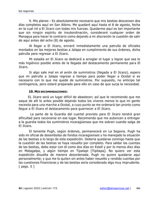 las segovias
94 | agosto 2022 | edición 172 editor@temasnicas.net | rtn
9. Mis planes - Es absolutamente necesario que mis bestias descansen dos
días completos aquí en San Albino. Me quedaré aquí hasta el 8 de agosto, fecha
en la cual iré a El Jícaro con todas mis fuerzas. Quedarme aquí es tan importante
que sin ningún espíritu de insubordinación, consideraré cualquier orden de
Managua para hacer lo contrario como dejando a mi discreción la cuestión de salir
de aquí antes del ocho (8) de agosto.
Al llegar a El Jícaro, enviaré inmediatamente una patrulla de oficiales
montados en las mejores bestias a Jalapa en cumplimiento de sus órdenes, dicha
patrulla para regresar a El Jícaro.
Mi estadía en El Jícaro se dedicará a arreglar el lugar y lograr que sea lo
más higiénico posible antes de la llegada del destacamento permanente para El
Jícaro.
Si algo sale mal en el avión de suministros (llegada a El Jícaro), espero
que mi patrulla a Jalapa regrese a tiempo para poder llegar a Ocotal si es
necesario con lo que me quede de suministros. Por supuesto, no anticipo tal
contingencia, pero estaré preparado para ello en caso de que surja la necesidad.
10. MIS RECOMENDACIONES:
EL Jícaro será un lugar difícil de abastecer; así que le recomiendo que me
saque de allí lo antes posible dejando todos los víveres menos lo que mi gente
necesita para una marcha a Ocotal, a cuyo punto se me ordenará tan pronto como
llegue a El Jícaro el destacamento para guarnecer a El Jícaro.
La parte de la Guardia del cuartel previsto para El Jícaro tendrá gran
dificultad para racionarse en ese lugar. Recomiendo que me autoricen a entregar
a la guardia todos los suministros nicaragüenses que me sobran cuando salga de
El Jícaro.
El teniente Pugh, según órdenes, permanecerá en La Segovia. Pugh ha
sido mi oficial de desembolso de fondos nicaragüenses y ha manejado la situación
de las bestias a lo largo de esta expedición. Debería quedarse conmigo hasta que
la cuestión de las bestias se haya resuelto por completo. Para saldar las cuentas
de las bestias, debo estar con él como dos días en Estelí y por lo menos diez días
en Matagalpa, y algún tiempo en Tipatapi [Tipitapa]. No quiero ver esta
expedición disuelta de manera desordenada. Pugh no quiere quedarse aquí
personalmente; y que me lo quiten sin antes haber resuelto y rendido cuentas por
las cuestiones financieras y de las bestias sería considerado algo muy imprudente.
[ pags. 5 ]
 