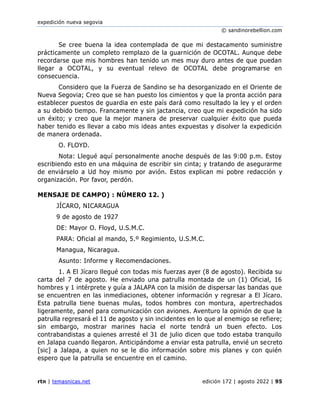 expedición nueva segovia
© sandinorebellion.com
rtn | temasnicas.net edición 172 | agosto 2022 | 95
Se cree buena la idea contemplada de que mi destacamento suministre
prácticamente un completo remplazo de la guarnición de OCOTAL. Aunque debe
recordarse que mis hombres han tenido un mes muy duro antes de que puedan
llegar a OCOTAL, y su eventual relevo de OCOTAL debe programarse en
consecuencia.
Considero que la Fuerza de Sandino se ha desorganizado en el Oriente de
Nueva Segovia; Creo que se han puesto los cimientos y que la pronta acción para
establecer puestos de guardia en este país dará como resultado la ley y el orden
a su debido tiempo. Francamente y sin jactancia, creo que mi expedición ha sido
un éxito; y creo que la mejor manera de preservar cualquier éxito que pueda
haber tenido es llevar a cabo mis ideas antes expuestas y disolver la expedición
de manera ordenada.
O. FLOYD.
Nota: Llegué aquí personalmente anoche después de las 9:00 p.m. Estoy
escribiendo esto en una máquina de escribir sin cinta; y tratando de asegurarme
de enviárselo a Ud hoy mismo por avión. Estos explican mi pobre redacción y
organización. Por favor, perdón.
MENSAJE DE CAMPO) : NÚMERO 12. )
JÍCARO, NICARAGUA
9 de agosto de 1927
DE: Mayor O. Floyd, U.S.M.C.
PARA: Oficial al mando, 5.º Regimiento, U.S.M.C.
Managua, Nicaragua.
Asunto: Informe y Recomendaciones.
1. A El Jícaro llegué con todas mis fuerzas ayer (8 de agosto). Recibida su
carta del 7 de agosto. He enviado una patrulla montada de un (1) Oficial, 16
hombres y 1 intérprete y guía a JALAPA con la misión de dispersar las bandas que
se encuentren en las inmediaciones, obtener información y regresar a El Jícaro.
Esta patrulla tiene buenas mulas, todos hombres con montura, apertrechados
ligeramente, panel para comunicación con aviones. Aventuro la opinión de que la
patrulla regresará el 11 de agosto y sin incidentes en lo que al enemigo se refiere;
sin embargo, mostrar marines hacia el norte tendrá un buen efecto. Los
contrabandistas a quienes arresté el 31 de julio dicen que todo estaba tranquilo
en Jalapa cuando llegaron. Anticipándome a enviar esta patrulla, envié un secreto
[sic] a Jalapa, a quien no se le dio información sobre mis planes y con quién
espero que la patrulla se encuentre en el camino.
 