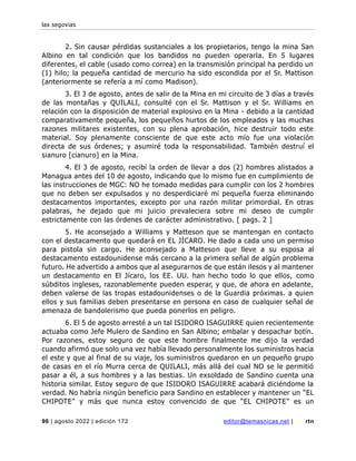 las segovias
96 | agosto 2022 | edición 172 editor@temasnicas.net | rtn
2. Sin causar pérdidas sustanciales a los propietarios, tengo la mina San
Albino en tal condición que los bandidos no pueden operarla. En 5 lugares
diferentes, el cable (usado como correa) en la transmisión principal ha perdido un
(1) hilo; la pequeña cantidad de mercurio ha sido escondida por el Sr. Mattison
(anteriormente se refería a mí como Madison).
3. El 3 de agosto, antes de salir de la Mina en mi circuito de 3 días a través
de las montañas y QUILALI, consulté con el Sr. Mattison y el Sr. Williams en
relación con la disposición de material explosivo en la Mina - debido a la cantidad
comparativamente pequeña, los pequeños hurtos de los empleados y las muchas
razones militares existentes, con su plena aprobación, hice destruir todo este
material. Soy plenamente consciente de que este acto mío fue una violación
directa de sus órdenes; y asumiré toda la responsabilidad. También destruí el
sianuro [cianuro] en la Mina.
4. El 3 de agosto, recibí la orden de llevar a dos (2) hombres alistados a
Managua antes del 10 de agosto, indicando que lo mismo fue en cumplimiento de
las instrucciones de MGC: NO he tomado medidas para cumplir con los 2 hombres
que no deben ser expulsados y no desperdiciaré mi pequeña fuerza eliminando
destacamentos importantes, excepto por una razón militar primordial. En otras
palabras, he dejado que mi juicio prevaleciera sobre mi deseo de cumplir
estrictamente con las órdenes de carácter administrativo. [ pags. 2 ]
5. He aconsejado a Williams y Matteson que se mantengan en contacto
con el destacamento que quedará en EL JÍCARO. He dado a cada uno un permiso
para pistola sin cargo. He aconsejado a Matteson que lleve a su esposa al
destacamento estadounidense más cercano a la primera señal de algún problema
futuro. He advertido a ambos que al asegurarnos de que están ilesos y al mantener
un destacamento en El Jícaro, los EE. UU. han hecho todo lo que ellos, como
súbditos ingleses, razonablemente pueden esperar, y que, de ahora en adelante,
deben valerse de las tropas estadounidenses o de la Guardia próximas. a quien
ellos y sus familias deben presentarse en persona en caso de cualquier señal de
amenaza de bandolerismo que pueda ponerlos en peligro.
6. El 5 de agosto arresté a un tal ISIDORO ISAGUIRRE quien recientemente
actuaba como Jefe Mulero de Sandino en San Albino; embalar y despachar botín.
Por razones, estoy seguro de que este hombre finalmente me dijo la verdad
cuando afirmó que solo una vez había llevado personalmente los suministros hacia
el este y que al final de su viaje, los suministros quedaron en un pequeño grupo
de casas en el río Murra cerca de QUILALI, más allá del cual NO se le permitió
pasar a él, a sus hombres y a las bestias. Un exsoldado de Sandino cuenta una
historia similar. Estoy seguro de que ISIDORO ISAGUIRRE acabará diciéndome la
verdad. No habría ningún beneficio para Sandino en establecer y mantener un “EL
CHIPOTE” y más que nunca estoy convencido de que “EL CHIPOTE” es un
 