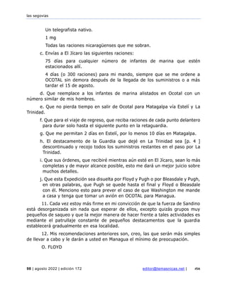 las segovias
98 | agosto 2022 | edición 172 editor@temasnicas.net | rtn
Un telegrafista nativo.
1 mg
Todas las raciones nicaragüenses que me sobran.
c. Envías a El Jícaro las siguientes raciones:
75 días para cualquier número de infantes de marina que estén
estacionados allí.
4 días (o 300 raciones) para mi mando, siempre que se me ordene a
OCOTAL sin demora después de la llegada de los suministros o a más
tardar el 15 de agosto.
d. Que reemplace a los infantes de marina alistados en Ocotal con un
número similar de mis hombres.
e. Que no pierda tiempo en salir de Ocotal para Matagalpa vía Estelí y La
Trinidad.
f. Que para el viaje de regreso, que reciba raciones de cada punto delantero
para durar solo hasta el siguiente punto en la retaguardia.
g. Que me permitan 2 días en Estelí, por lo menos 10 días en Matagalpa.
h. El destacamento de la Guardia que dejé en La Trinidad sea [p. 4 ]
descontinuado y recojo todos los suministros restantes en el paso por La
Trinidad.
i. Que sus órdenes, que recibiré mientras aún esté en El Jícaro, sean lo más
completas y de mayor alcance posible, esto me dará un mejor juicio sobre
muchos detalles.
j. Que esta Expedición sea disuelta por Floyd y Pugh o por Bleasdale y Pugh,
en otras palabras, que Pugh se quede hasta el final y Floyd o Bleasdale
con él. Menciono esto para prever el caso de que Washington me mande
a casa y tenga que tomar un avión en OCOTAL para Managua.
11. Cada vez estoy más firme en mi convicción de que la fuerza de Sandino
está desorganizada sin nada que esperar de ellos, excepto quizás grupos muy
pequeños de saqueo y que la mejor manera de hacer frente a tales actividades es
mediante el patrullaje constante de pequeños destacamentos que la guardia
establecerá gradualmente en esa localidad.
12. Mis recomendaciones anteriores son, creo, las que serán más simples
de llevar a cabo y le darán a usted en Managua el mínimo de preocupación.
O. FLOYD
 