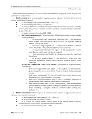las grandes periodizaciones de la historia universal
© Gonzalo Fernández
| temasnicas.net edición175 | noviembre 2022 |
CULTURA: historia de un estilo que da forma a toda la realidad externa. Lenguaje de formas lleno de la más
profunda necesidad simbólica.
I. PERÍODO PRIMITIVO: ornamentación y arquitectura como expresión elemental del sentimiento
cósmico juvenil («Los Primitivos»).
▪ En la cultura egipcia el Viejo Imperio (2900 – 2400 a.C.);
▪ en la cultura antigua el dórico (1100 – 650 a.C.);
▪ en la cultura del Próximo Oriente mundo árabe primitivo de las formas (sasanídico, bizantino,
armenio, sirio, sabeo, antiguo decadente y cristiano primitivo) que se extiende desde el Cambio
de Era a 500 d.C.;
▪ en la cultura occidental el gótico (900 – 1500).
1. NACIMIENTO Y DESARROLLO. Formas que brotan del espíritu del paisaje y que son creadas
inconscientemente
▪ En la cultura egipcia IV – V Dinastías (2930 – 2625 a.C.). Estilo geométrico
de los templos. Templospirámides. Series de colum nas vegetales. Series de
relieves. Estatuas sepulcrales;
▪ en la cultura antigua siglos XI – IX a.C. Arquitectura en madera. La columna
dórica. Arquitrabe. Estilo geométrico (dípylon). Vasos funerarios;
▪ en la cultura del Próximo Oriente siglos I – III d.C. Espacios inte riores del
culto. Basílica, cúpula (el panteón como mezquita).
▪ Arcos sobre columnas. Modelos de hojarasca para cubrir las superficies.
Sarcófagos;
▪ en la cultura occidental siglos XI – XIII. Románico y gótico primi tivos.
Catedrales abovedadas. Sistema de contrafuertes. Vidrieras. Plástica de las
catedrales;
2. PERFECCIONAMIENTO DEL LENGUAJE DE FORMAS. Agotamiento de las posibilidades y
contradicción.
▪ En la cultura egipcia VI Dinastía (2625 – 2475 a.C.). Extinción del estilo de las
pirámides y de los relieves épicoidílicos. Florecimiento de la plástica arcaica del
retrato;
▪ en la cultura antigua siglos VIII – VII a.C. Final del estilo arcaico dóricoetrusco.
Pintura cerámica protocorintioática (mitológica);
▪ en la cultura del Próximo Oriente siglos IV – V d.C. Final de las artes plásticas
persas, sirias y coptas. Desarrollo de los mosaicos y arabescos;
▪ en la cultura occidental siglos XIV – XV. Gótico posterior y Renacimiento. Florece
y muere el fresco y la estatua: desde Giotto (gótico) hasta Miguel Ángel (barroco),
Siena, Nuremberg. La tabla gótica desde Van Eyck hasta Holbein. Contrapunto y
pintura al óleo.
II. PERÍODO POSTERIOR: se forma un grupo de artes conscientes, urbanas, es cogidas y cultivadas por
individuos («Los grandes maestros»).
▪ En la cultura egipcia el Imperio Medio (2150 – 1800 a.C.);
▪ en la cultura antigua el jónico (650 – 350 a.C.);
▪ en la cultura del Próximo Oriente mundo árabe de las formas (persa nestoriano,
bizantinoarmenio, islámicomoro) que se extiende de 500 a 800 d.C.;
▪ en la cultura occidental barroco (1500 – 1800).
 