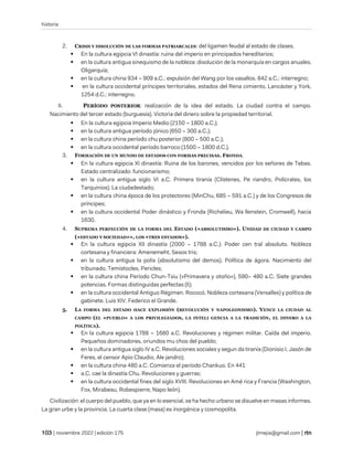 historia
| noviembre 2022 | edición 175 jtmejia@gmail.com |
2. CRISIS Y DISOLUCIÓN DE LAS FORMAS PATRIARCALES: del ligamen feudal al estado de clases.
▪ En la cultura egipcia VI dinastía: ruina del imperio en principados hereditarios;
▪ en la cultura antigua sinequismo de la nobleza: disolución de la monarquía en cargos anuales.
Oligarquía;
▪ en la cultura china 934 – 909 a.C.: expulsión deI Wang por los vasallos. 842 a.C.: interregno;
▪ en la cultura occidental príncipes territoriales, estados del Rena cimiento, Lancáster y York,
1254 d.C.: interregno.
II. PERÍODO POSTERIOR: realización de la idea del estado. La ciudad contra el campo.
Nacimiento del tercer estado (burguesía). Victoria del dinero sobre la propiedad territorial.
▪ En la cultura egipcia Imperio Medio (2150 – 1800 a.C.);
▪ en la cultura antigua período jónico (650 – 300 a.C.);
▪ en la cultura china período chu posterior (800 – 500 a.C.);
▪ en la cultura occidental período barroco (1500 – 1800 d.C.).
3. FORMACIÓN DE UN MUNDO DE ESTADOS CON FORMAS PRECISAS. FRONDA.
▪ En la cultura egipcia XI dinastía: Ruina de los barones, vencidos por los señores de Tebas.
Estado centralizado: funcionarismo;
▪ en la cultura antigua siglo VI a.C. Primera tiranía (Clístenes, Pe riandro, Polícrates, los
Tarquinios). La ciudadestado;
▪ en la cultura china época de los protectores (MinChu, 685 – 591 a.C.) y de los Congresos de
príncipes;
▪ en la cultura occidental Poder dinástico y Fronda (Richelieu, Wa llenstein, Cromwell), hacia
1630.
4. SUPREMA PERFECCIÓN DE LA FORMA DEL ESTADO («ABSOLUTISMO»). UNIDAD DE CIUDAD Y CAMPO
(«ESTADO Y SOCIEDAD»», LOS «TRES ESTADOS»).
▪ En la cultura egipcia XII dinastía (2000 – 1788 a.C.): Poder cen tral absoluto. Nobleza
cortesana y financiera: Amenemeht, Sesos tris;
▪ en la cultura antigua la polis (absolutismo del demos). Política de ágora. Nacimiento del
tribunado. Temístocles, Pericles;
▪ en la cultura china Período Chun-Tsiu («Primavera y otoño»), 590– 480 a.C. Siete grandes
potencias. Formas distinguidas perfectas (li);
▪ en la cultura occidental Antiguo Régimen. Rococó. Nobleza cortesana (Versalles) y política de
gabinete. Luis XIV. Federico el Grande.
5. LA FORMA DEL ESTADO HACE EXPLOSIÓN (REVOLUCIÓN Y NAPOLEONISMO). VENCE LA CIUDAD AL
CAMPO (EL «PUEBLO» A LOS PRIVILEGIADOS, LA INTELI GENCIA A LA TRADICIÓN, EL DINERO A LA
POLÍTICA).
▪ En la cultura egipcia 1788 – 1680 a.C. Revoluciones y régimen militar. Caída del imperio.
Pequeños dominadores, oriundos mu chos del pueblo;
▪ en la cultura antigua siglo IV a.C. Revoluciones sociales y segun da tiranía (Dionisio I, Jasón de
Feres, el censor Apio Claudio, Ale jandro);
▪ en la cultura china 480 a.C. Comienza el período Chankuo. En 441
▪ a.C. cae la dinastía Chu. Revoluciones y guerras;
▪ en la cultura occidental fines del siglo XVIII. Revoluciones en Amé rica y Francia (Washington,
Fox, Mirabeau, Robespierre, Napo león).
Civilización: el cuerpo del pueblo, que ya en lo esencial, se ha hecho urbano se disuelve en masas informes.
La gran urbe y la provincia. La cuarta clase (masa) es inorgánica y cosmopolita.
 