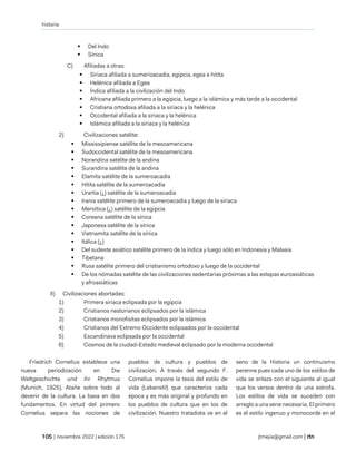 historia
| noviembre 2022 | edición 175 jtmejia@gmail.com |
▪ Del Indo
▪ Sínica
C) Afiliadas a otras:
▪ Siriaca afiliada a sumerioacadia, egipcia, egea e hitita
▪ Helénica afiliada a Egea
▪ Índica afiliada a la civilización del Indo
▪ Africana afiliada primero a la egipcia, luego a la islámica y más tarde a la occidental
▪ Cristiana ortodoxa afiliada a la siriaca y la helénica
▪ Occidental afiliada a la siriaca y la helénica
▪ Islámica afiliada a la siriaca y la helénica
2) Civilizaciones satélite:
▪ Mississipiense satélite de la mesoamericana
▪ Sudoccidental satélite de la mesoamericana
▪ Norandina satélite de la andina
▪ Surandina satélite de la andina
▪ Elamita satélite de la sumeroacadia
▪ Hitita satélite de la sumeroacadia
▪ Urartia (¿) satélite de la sumeroacadia
▪ Irania satélite primero de la sumeroacadia y luego de la siriaca
▪ Meroítica (¿) satélite de la egipcia
▪ Coreana satélite de la sínica
▪ Japonesa satélite de la sínica
▪ Vietnamita satélite de la sínica
▪ Itálica (¿)
▪ Del sudeste asiático satélite primero de la índica y luego sólo en Indonesia y Malasia
▪ Tibetana
▪ Rusa satélite primero del cristianismo ortodoxo y luego de la occidental
▪ De los nómadas satélite de las civilizaciones sedentarias próximas a las estepas euroasiáticas
y afroasiáticas
II) Civilizaciones abortadas:
1) Primera siriaca eclipsada por la egipcia
2) Cristianos nestorianos eclipsados por la islámica
3) Cristianos monofisitas eclipsados por la islámica
4) Cristianos del Extremo Occidente eclipsados por la occidental
5) Escandinava eclipsada por la occidental
6) Cosmos de la ciudad-Estado medieval eclipsado por la moderna occidental
Friedrich Cornelius establece una
nueva periodización en Die
Weltgeschichte und ihr Rhytmus
(Munich, 1925). Atañe sobre todo al
devenir de la cultura. La basa en dos
fundamentos. En virtud del primero
Cornelius separa las nociones de
pueblos de cultura y pueblos de
civilización. A través del segundo F.
Cornelius impone la tesis del estilo de
vida (Lebenstil) que caracteriza cada
época y es más original y profundo en
los pueblos de cultura que en los de
civilización. Nuestro tratadista ve en el
seno de la Historia un continuismo
perenne pues cada uno de los estilos de
vida se enlaza con el siguiente al igual
que los versos dentro de una estrofa.
Los estilos de vida se suceden con
arreglo a una serie necesaria. El primero
es el estilo ingenuo y monocorde en el
 