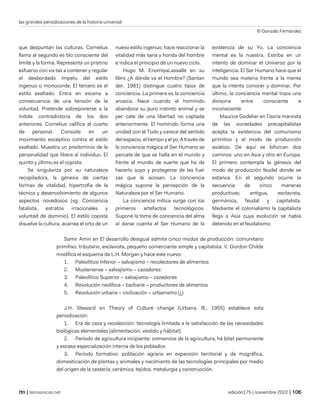 las grandes periodizaciones de la historia universal
© Gonzalo Fernández
| temasnicas.net edición175 | noviembre 2022 |
que despuntan las culturas. Cornelius
llama al segundo es tilo consciente del
límite y la forma. Representa un prístino
esfuerzo con vis tas a contener y regular
el desbordado ímpetu del estilo
ingenuo o monocorde. El tercero es el
estilo exaltado. Entra en escena a
consecuencia de una tensión de la
voluntad. Pretende sobreponerse a la
índole contradictoria de los dos
anteriores. Cornelius califica al cuarto
de personal. Consiste en un
movimiento escéptico contra el estilo
exaltado. Muestra un predominio de la
personalidad que libera al individuo. El
quinto y último es el copista.
Se singulariza por su naturaleza
recopiladora, la génesis de ciertas
formas de vitalidad, hipertrofia de la
técnica y desenvolvimiento de algunos
aspectos novedosos (vg. Conciencia
fatalista, estratos irracionales y
voluntad de dominio). El estilo copista
disuelve la cultura, acarrea el orto de un
nuevo estilo ingenuo, hace reaccionar la
vitalidad más sana y honda del hombre
e indica el principio de un nuevo ciclo.
Hugo M. EnomiyaLassalle en su
libro ¿A dónde va el Hombre? (Santan
der, 1981) distingue cuatro tipos de
conciencia. La primera es la conciencia
arcaica. Nace cuando el homínido
abandona su puro instinto animal y se
per cate de una libertad no captada
anteriormente. El homínido forma una
unidad con el Todo y carece del sentido
del espacio, el tiempo y el yo. A través de
la conciencia mágica el Ser Humano se
percata de que se halla en el mundo y
frente al mundo de suerte que ha de
hacerlo suyo y protegerse de las fuer
zas que le acosan. La conciencia
mágica supone la percepción de la
Naturaleza por el Ser Humano.
La conciencia mítica surge con los
primeros artefactos tecnológicos.
Supone la toma de conciencia del alma
al darse cuenta el Ser Humano de la
existencia de su Yo. La conciencia
mental es la nuestra. Estriba en un
intento de dominar el Universo por la
inteligencia. El Ser Humano hace que el
mundo sea materia frente a la mente
que la intenta conocer y dominar. Por
último, la conciencia mental traza una
divisoria entre consciente e
inconsciente.
Maurice Godelier en Teoría marxista
de las sociedades precapitalistas
acepta la existencia del comunismo
primitivo y el modo de producción
asiático. De aquí se bifurcan dos
caminos: uno en Asia y otro en Europa.
El primero contempla la génesis del
modo de producción feudal donde se
estanca. En el segundo ocurre la
secuencia de cinco maneras
productivas; antigua, esclavista,
germánica, feudal y capitalista.
Mediante el colonialismo la capitalista
llega a Asia cuya evolución se había
detenido en el feudalismo.
Samir Amin en El desarrollo desigual admite cinco modos de producción: comunitario
primitivo, tributario, esclavista, pequeño comerciante simple y capitalista. V. Gordon Childe
modifica el esquema de L.H. Morgan y hace este nuevo:
1. Paleolítico Inferior – salvajismo – recolectores de alimentos
2. Musteriense – salvajismo – cazadores
3. Paleolítico Superior – salvajismo – cazadores
4. Revolución neolítica – barbarie – productores de alimentos
5. Revolución urbana – civilización – urbanismo (¿)
J.H. Steward en Theory of Culture change (Urbana, Ill., 1955) establece esta
periodización:
1. Era de caza y recolección: tecnología limitada a la satisfacción de las necesidades
biológicas elementales (alimentación, vestido y hábitat)
2. Período de agricultura incipiente: comienzos de la agricultura, há bitat permanente
y escasa especialización interna de los poblados
3. Período formativo: población agraria en expansión territorial y de mográfica,
domesticación de plantas y animales y nacimiento de las tecnologías principales por medio
del origen de la cestería, cerámica, tejidos, metalurgia y construcción.
 
