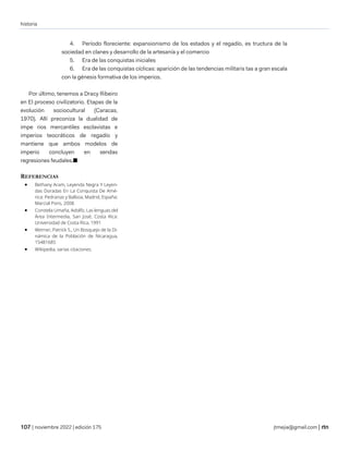 historia
| noviembre 2022 | edición 175 jtmejia@gmail.com |
4. Período floreciente: expansionismo de los estados y el regadío, es tructura de la
sociedad en clanes y desarrollo de la artesanía y el comercio
5. Era de las conquistas iniciales
6. Era de las conquistas cíclicas: aparición de las tendencias militaris tas a gran escala
con la génesis formativa de los imperios.
Por último, tenemos a Dracy Ribeiro
en El proceso civilizatorio. Etapas de la
evolución sociocultural (Caracas,
1970). Allí preconiza la dualidad de
impe rios mercantiles esclavistas e
imperios teocráticos de regadío y
mantiene que ambos modelos de
imperio concluyen en sendas
regresiones feudales.■
REFERENCIAS
• Bethany Aram, Leyenda Negra Y Leyen-
das Doradas En La Conquista De Amé-
rica: Pedrarias y Balboa, Madrid, España:
Marcial Pons, 2008.
• Constela Umaña, Adolfo, Las lenguas del
Área Intermedia, San José, Costa Rica:
Universidad de Costa Rica, 1991
• Werner, Patrick S., Un Bosquejo de la Di-
námica de la Población de Nicaragua,
15481685
• Wikipedia, varias citaciones.
 