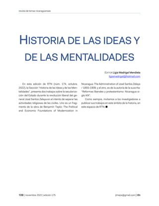 revista de temas nicaragüenses
| noviembre 2022 | edición 175 jtmejia@gmail.com |
HISTORIA DE LAS IDEAS Y
DE LAS MENTALIDADES
EDITOR Ligia Madrigal Mendieta
ligiamadrigal@hotmail.com
En esta edición de RTN (núm. 174, octubre,
2022), la Sección “Historia de las Ideas y de las Men-
talidades”, presenta dos trabajos sobre la seculariza-
ción del Estado durante la revolución liberal del ge-
neral José Santos Zelaya en el intento de separar las
actividades religiosas de las civiles. Uno es un frag-
mento de la obra de Benjamín Tepliz: The Political
and Economic Foundations of Modernization in
Nicaragua: The Administration of José Santos Zelaya
/ 1893-1909; y el otro, es de la autoría de la suscrita:
“Reformas liberales y protestantismo: Nicaragua si-
glo XIX”.
Como siempre, invitamos a los investigadores a
publicar sus trabajos en este ámbito de la historia, en
este espacio de RTN. ■
 