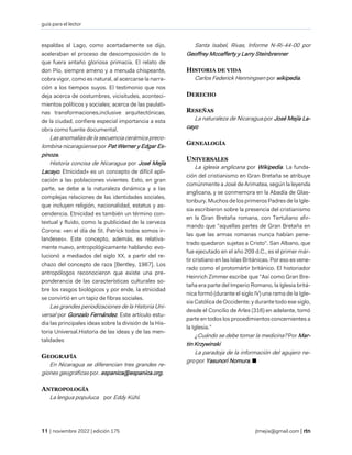 guía para el lector
| noviembre 2022 | edición 175 jtmejia@gmail.com |
espaldas al Lago, como acertadamente se dijo,
aceleraban el proceso de descomposición de lo
que fuera antaño gloriosa primacía. El relato de
don Pío, siempre ameno y a menuda chispeante,
cobra vigor, como es natural, al acercarse la narra-
ción a los tiempos suyos. El testimonio que nos
deja acerca de costumbres, vicisitudes, aconteci-
mientos políticos y sociales; acerca de las paulati-
nas transformaciones,inclusive arquitectónicas,
de la ciudad, confiere especial importancia a esta
obra como fuente documental.
Las anomalías de la secuencia cerámica preco-
lombina nicaragüense por Pat Werner y Edgar Es-
pinoza.
Historia concisa de Nicaragua por José Mejía
Lacayo. Etnicidad» es un concepto de difícil apli-
cación a las poblaciones vivientes. Esto, en gran
parte, se debe a la naturaleza dinámica y a las
complejas relaciones de las identidades sociales,
que incluyen religión, nacionalidad, estatus y as-
cendencia. Etnicidad es también un término con-
textual y fluido, como la publicidad de la cerveza
Corona: «en el día de St. Patrick todos somos ir-
landeses». Este concepto, además, es relativa-
mente nuevo, antropológicamente hablando: evo-
lucionó a mediados del siglo XX, a partir del re-
chazo del concepto de raza [Bentley, 1987]. Los
antropólogos reconocieron que existe una pre-
ponderancia de las características culturales so-
bre los rasgos biológicos y por ende, la etnicidad
se convirtió en un tapiz de fibras sociales.
Las grandes periodizaciones de la Historia Uni-
versal por Gonzalo Fernández. Este artículo estu-
dia las principales ideas sobre la división de la His-
toria Universal.Historia de las ideas y de las men-
talidades
GEOGRAFÍA
En Nicaragua se diferencian tres grandes re-
giones geográficas por. espanica@espanica.org.
ANTROPOLOGÍA
La lengua populuca por Eddy Kühl.
Santa Isabel, Rivas, Informe N-Ri-44-00 por
Geoffrey Mccafferty y Larry Steinbrenner
HISTORIA DE VIDA
Carlos Federick Henningsen por wikipedia.
DERECHO
RESEÑAS
La naturaleza de Nicaragua.por José Mejía La-
cayo
GENEALOGÍA
UNIVERSALES
La iglesia anglicana por Wikipedia. La funda-
ción del cristianismo en Gran Bretaña se atribuye
comúnmente a José de Arimatea, según la leyenda
anglicana, y se conmemora en la Abadía de Glas-
tonbury. Muchos de los primeros Padres de la Igle-
sia escribieron sobre la presencia del cristianismo
en la Gran Bretaña romana, con Tertuliano afir-
mando que "aquellas partes de Gran Bretaña en
las que las armas romanas nunca habían pene-
trado quedaron sujetas a Cristo". San Albano, que
fue ejecutado en el año 209 d.C., es el primer már-
tir cristiano en las Islas Británicas. Por eso es vene-
rado como el protomártir británico. El historiador
Heinrich Zimmer escribe que "Así como Gran Bre-
taña era parte del Imperio Romano, la Iglesia britá-
nica formó (durante el siglo IV) una rama de la Igle-
sia Católica de Occidente; y durante todo ese siglo,
desde el Concilio de Arles (316) en adelante, tomó
parte en todos los procedimientos concernientes a
la Iglesia.”
¿Cuándo se debe tomar la medicina? Por Mar-
tin Krzywinski
La paradoja de la información del agujero ne-
gro por Yasunori Nomura. ■
 
